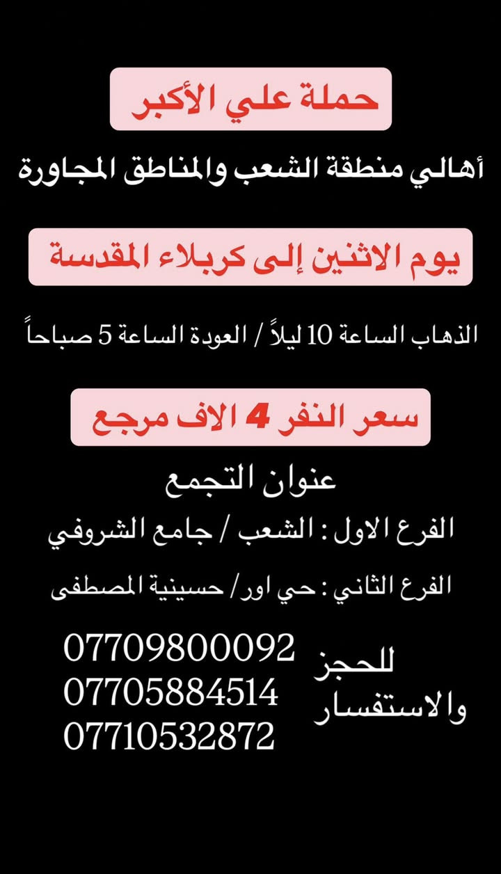 (عروض خاصة طيله ايام الاسبوع)
(#جدول_زيارات_حمله_علي_الاكبر_)

        (حملتكم ويانه غير لسنا الوحيدون لكننا الافضل)

                         (#طيله_ايام_الاسبوع)

أهالي منطقه الشعب والمناطق المجاورة 

مكان الحمله والانطلاق 

الفرع الاول: الشعب شارع عدن جامع الشروفي 

الفرع الثاني: حي اور حسينيه المصطفى 

للحجز وللاستفسار يوجد وتساب 24

- *********** - *********** - *********** -

________________________________________

سياره رقم (0)🚌👇👈(سعر النفر 4 الاف مرجع)

كل اثنين الى كربلاء المقدسة 

وقت الانطلاق الساعه ال4 عصراً والرجوع ال11 ليلاً

_______________________________________

سياره رقم (1)🚌👇👈 ( سعر النفر ـ الف دينار مرجع ) 

كل اثنين إلى الامام الكاظم (ع)

وقت الانطلاق الساعه ال5 عصراً والعوده ال10 ليلاً 

________________________________________

سياره رقم (2)🚌👇👈(سعر النفر 4 الاف مرجع)

كل اثنين الى كربلاء المقدسة 

وقت الانطلاق الساعه ال10 ليلاً والرجوع ال 5 صباحاً 

_______________________________________

سياره رقم (3)🚌👇👈(سعر النفر 4 الاف مرجع)

كل ثلاثاء الى كربلاء المقدسة 

وقت الانطلاق الساعه ال4 عصراً والرجوع ال11 ليلاً 

_______________________________________

سياره رقم (4)🚌👇👈(سعر النفر 4 الاف مرجع)

كل ثلاثاء الى كربلاء المقدسة 

وقت الانطلاق الساعه ال10 ليلاً والرجوع ال 5 صباحاً 

_______________________________________

سياره رقم (5) 🚌👇👈(سعر النفر 8 الاف مرجع )

كل ثلاثاء إلى النجف الاشرف 

وقت الانطلاق الساعه ال11 ليلاً والرجوع ال 9 صباحاً 

_______________________________________

سياره رقم (6)🚌👇👈(سعر النفر 5 الاف مرجع)

كل اربعاء الى كربلاء المقدسة 

وقت الانطلاق الساعه ال4 عصراً والرجوع ال11 ليلاً 

_______________________________________

سياره رقم (7)🚌👇👈 ( سعر النفر 2000 دينار مرجع ) 

كل اربعاء إلى الامام الكاظم (ع)

وقت الانطلاق الساعه ال5 عصراً والرجوع ال10 ليلاً 

_______________________________________

سياره رقم (8)🚌👇👈(سعر النفر 5 الاف مرجع)

كل أربعاء الى كربلاء المقدسة 

وقت الانطلاق الساعه ال10 ليلاً والرجوع ال 5 صباحاً 

_______________________________________

سياره رقم (9) 🚌👇👈(سعر النفر 8 الاف مرجع )

يوم الاربعاء المصادف 6/3 إلى النجف الاشرف 

ليلة عيد الغدير الأغر 17 ذو الحجة 

وقت الانطلاق الساعه ال11 ليلاً والرجوع ال 9 صباحاً 

_______________________________________

سياره رقم (10) 🚌👇👈(سعر النفر 8 الاف مرجع )

يوم الخميس المصادف 6/4 إلى النجف الاشرف 

عيد الغدير الأغر 18 ذو الحجة 

وقت الانطلاق الساعه ال 5 صباحاً والرجوع ال 2 ظهراً 

_______________________________________

حمله علي الأكبر لزياره العتبات المقدسه 

المكان بغداد الشعب

*********** -*********** - *********** -

ومن الله التوفيق . (ملاحظة توجد لدينه سياره تكسي )

خدمه الزوار شرف لنا👇👇زورونا

https://www.facebook.com/groups/1304752093235453/
