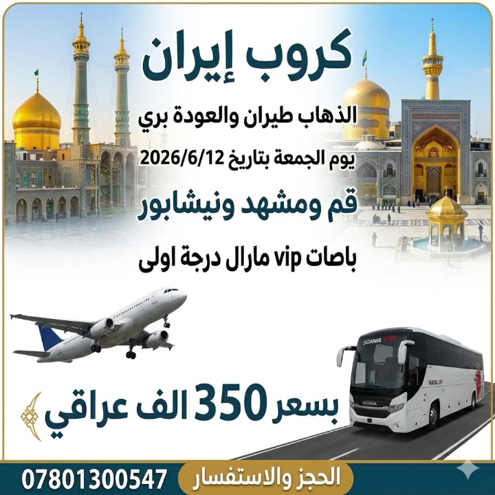 كروب ايران الذهاب طيران والعودة البري
بتاريخ 2026/6/12 الجمعه 
قم ومشهد ونيشابور 
بسعر 350 الف عراقي 
السعر يشمل 
تذكرة الذهاب 
نقل بباصات vip مارال درجة أولى 
سكن ومزارات 
السعر لايشمل وجبات طعام 
المزارات
(موسى المبرقع -ياسر وناصر -باغ مشهد -جبل النور -مناحل العسل الطبيعية - بيت النور - جامع جمكران)
فنادق قريبه من الحرم
متوفر بالأقساط المريح جداً 
""—""——""———-"
السكن 
ثلاثي -رباعي - خماسي - سداسي 
ومن يرغب بغرفه ثنائية أضافه 40 الف بدل 50 الف على السعر 
*__*__*__*__*
للحجز والاستفسار 
***********📱
***********📱
***********📱
العنوان 
النجف الأشرف حي النصر خدمي شارع كربلاء مجاور مدرسه عاصمة الثقافة الابتدائية الأهلية
