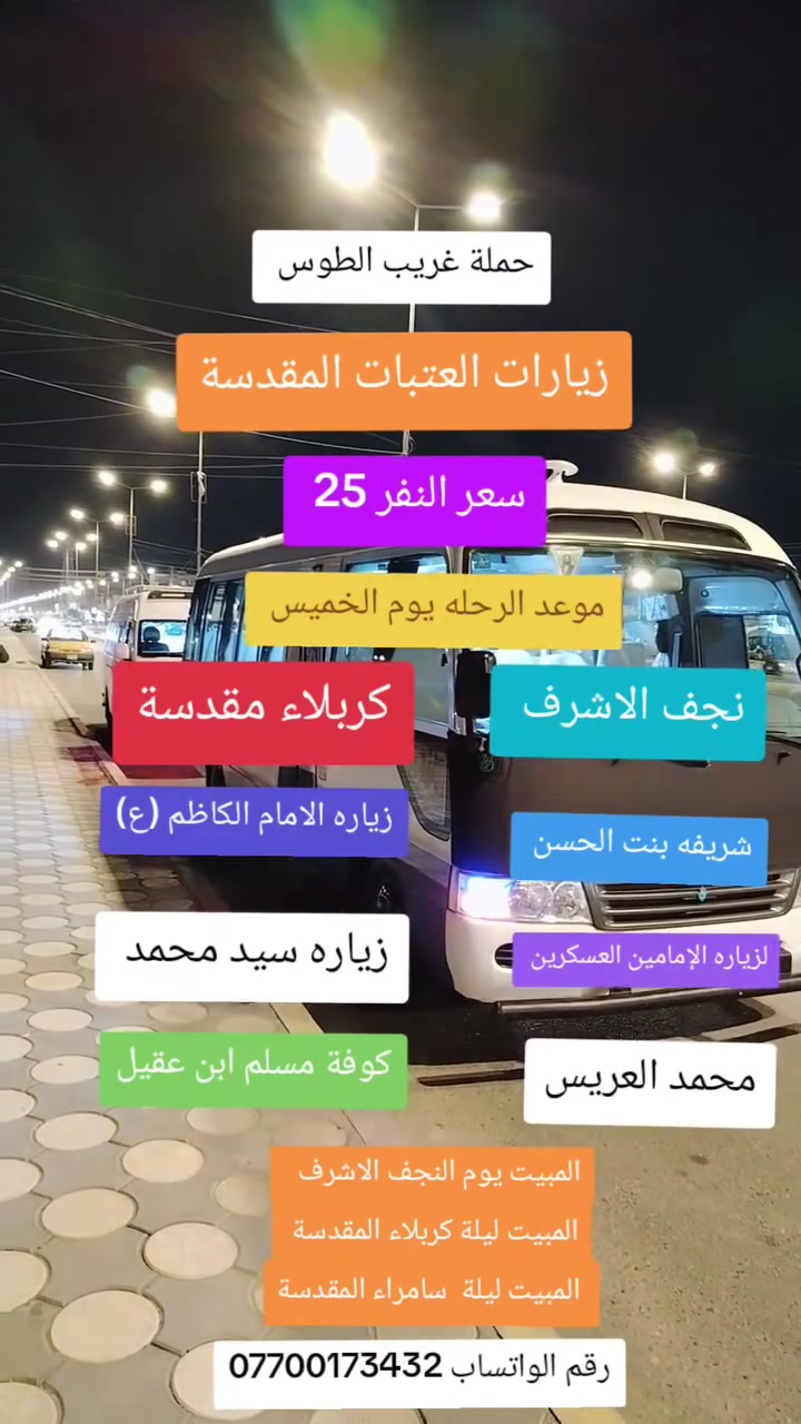 🕌زيارة العتبات المقدسة 🕌
تعلن حمله غريب الطوس
سعر النفر 25 💥 
موعد الرحله يوم الخميس 🕓 
العرض ( يشمل )👇 
1-زياره الامام الكاظم (ع)🕌
2-الذهاب الئ سامرا لزياره الإمامين العسكرين 🕌
3-زياره سيد محمد 🕌
4- زياره  كربلاء المقدسة🕌
5- النجف الاشرف🕌
6-كوف مسلم ابن عقيل🕌
7-زياره الشريفه بنت الامام الحسن🕌
8 محمد العريس🕌
المبيت يوم النجف الاشرف 
المبيت ليلة كربلاء المقدسة 
 المبيت ليلة  سامراء المقدسة
منطقه العرضات قرب دائرة المرأة
===================================
للحجز والاستفسار 
مرتضى الزبيدي ***********
فايبر واتساب 📞📲
