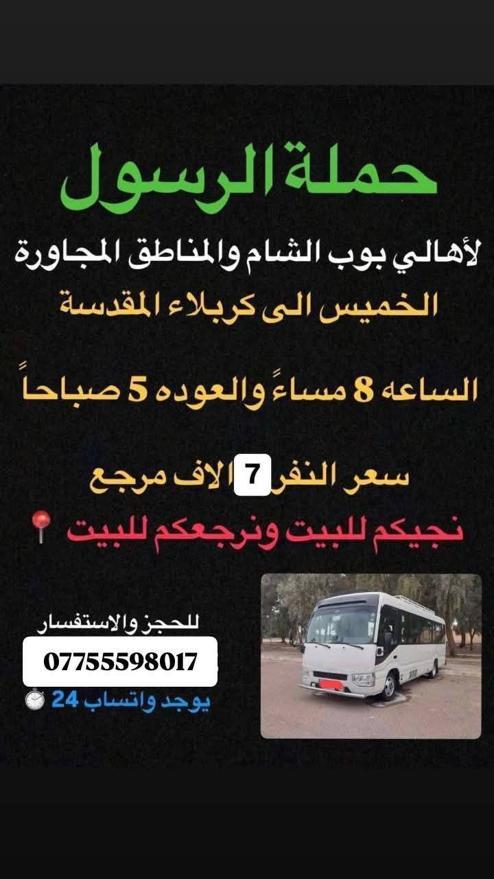 🔴حملة الرسول لأهالي بوب الشام والمناطق المجاورة🔴
#جدول_الخميس_والجمعه👇👇
——————————————————————————
الخميس الى كربلاء المقدسة 🕌🕌
الساعه 1 ونص ضهراً والعوده 11 ليلاً 
سعر النفر 7 الاف مرجع 
#نجيكم_اقرب_نقطه_داله📍
——————————————————————————-
الخميس الى كربلاء المقدسة ساعه 8ليل ورجوع ساعه 6صباحا سعر نفر 7الاف مرجع 
نجيكم للباب ونرجعكم للباب 
_______________________________________________
الخميس الى النجف الاشرف 🕌🕌
الساعه 11 ليلاً والعوده 9 صباحاً 
سعر النفر 10 الاف مرجع 
#نجيكم_اقرب_نقطه_داله📍
——————————————————————————-
الجمعة الى كربلاء المقدسة والعلوية شريفة 🕌🕌
الساعه 3 ضهراً والعوده حسب الاتفاق 
سعر النفر 10 الاف مرجع 
#نجيكم_اقرب_نقطه_داله📍
——————————————————————————
الجمعة الى كربلاء المقدسة 🕌🕌
الساعه 1 ضهراً والعوده 10 ليلاً 
سعر النفر 7 الاف مرجع 
#نجيكم_اقرب_نقطه_داله📍
——————————————————————————-
الحجز والاستفسار
***********
***********
بادارة فارس عوده
بادارة حسين عوده  
يوجد واتساب 24⏱️
