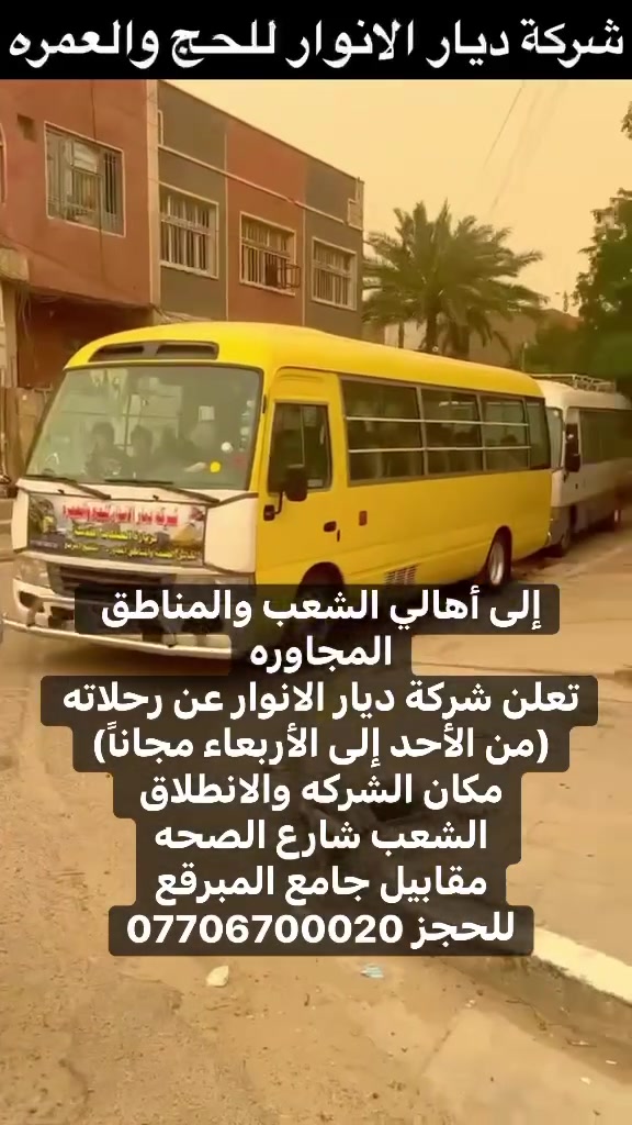 (من الأحد إلى الاربعاء )(  مجاناً مجاناً مجاناً )(عوائل فقط) 

           👇🏿(اقراء الجدول وشوف الرحله الي تناسبك)👇🏿

شركة ديار الانوار للحج والعمره والزيارات العتبات المقدسه 

(#اهالي_الشعب_الصحه_الديوان_الزراعي_حي_اور_البنوك_صليخ_والمناطق_المجاوره_لها)👇

(#جدول_زيارات_شركة_ديار_الانوار_الداخليه)       

        

                         (#طيله_ايام_الاسبوع)

مكان  الشركه والانطلاق الشعب شارع الصحه مقابل جامع المبرقع

للحجز وللاستفسار يوجد وتساب 24⏰(***********)
______________________________________________

سياره رقم (0). 👇👈(مجاناً مجاناً مجاناً )(عوائل فقط)

يوم الاثنين المصادف 5/25 إلى سلمان المحمدي

وقت الذهاب الساعه ال6 عصراً

وقت العوده حسب الاتفاق 

______________________________________________

سياره رقم (1)  👇👈(سعر النفر 8 ألاف مرجع )

يوم الثلاثاء المصادف 5/26 إلى كربلاء المقدسة 

وقت الذهاب الساعه ال8 ليلاً 

وقت العوده الساعه ال6 صباحاً 

______________________________________________

سياره رقم (2). 👇👈(سعر النفر 10 ألاف مرجع )

يوم الثلاثاء المصادف 5/26 إلى النجف الأشرف 

وقت الذهاب الساعه ال10 ليلاً 

وقت العوده الساعه ال9صباحاً إلى ال10 صباحاً آخر سياره تحرك من النجف 

______________________________________________
سياره رقم (3)🚌👇👈(سعر النفر 6 ألاف مرجع )

يوم الأربعاء المصادف 5/27 إلى كربلاء المقدسة 

وقت الذهاب الساعه ال2 ضهراً 

وقت العوده ال10 ليلاً 

_____________________________________________
سياره رقم (4) 🚌👇👈(سعر النفر 6 ألاف مرجع )

يوم الاربعاء المصادف 5/27 إلى كربلاء المقدسة 

وقت الانطلاق الساعه ال9 ليلاً 

وقت العوده الساعه ال5 صباحاً 

_____________________________________________

سياره رقم (5)🚌👇👈(سعر النفر 10 ألاف مرجع )

يوم الاربعاء المصادف 5/27 إلى النجف الأشرف 

وقت الانطلاق الساعه ال10 ليلاً 

وقت العوده ال9 صباحاً 

_____________________________________________
سياره رقم (6). 🚌👇👈(سعر النفر 6 ألاف مرجع )

كل يوم خميس ألى كربلاء المقدسة 

وقت الذهاب الساعه ال2 ضهراً 

وقت العوده الساعه ال10 ليلاً 

______________________________________________

سياره رقم (7). 👇👈(سعر النفر 6 آلاف مرحع )

كل يوم خميس إلى كربلاء المقدسة 

وقت الذهاب الساعه ال 10 ليلاً 

وقت العوده الساعه ال5  صباحاً 

______________________________________________

سياره رقم (8). 🚌👇👈(سعر النفر 10 ألاف مرجع )

كل يوم خميس إلى النجف الأشرف 

وقت الذهاب الساعه ال11 ليلاً 

وقت العوده الساعه ال8 و30 صباحاً       

______________________________________________
سياره رقم (9). 🚌👇👈(سعر النفر 8 ألاف مرجع )

كل يوم جمعه إلى سامراء والى سيد محمد 

وقت الذهاب الساعه ال7 صباحاً 

وقت العوده حسب الاتفاق 
______________________________________________
سياره رقم (10). 🚌👇👈(سعر النفر6 الاف  مرجع)

كل يوم جمعه إلى كربلاء المقدسة 

وقت الذهاب الساعه ال2 ضهراً 

وقت العوده الساعه ال10 ليلاً 

______________________________________________

سياره رقم (11). 🚌👇👈(سعر النفر 8 الاف مرجع)

كل يوم جمعه إلى مرقد العلويه شريفه بنت الإمام الحسن (ع)
وإلى كربلاء المقدسة 

وقت الذهاب الساعه ال4 عصراً

وقت العوده حسب الاتفاق 

______________________________________________سياره رقم  (12). 🚌👇👈( سعر النفر 6 ألاف مرجع )

كل يوم جمعه إلى كربلاء المقدسة 

وقت الذهاب ال10 ليلاً 

وقت العوده ال5 صباحاً 
_____________________________________________

سياره رقم (13). 🚌👇👈(سعر النفر 10 الاف مرجع )

كل يوم جمعه إلى النجف الأشرف 

وقت الذهاب الساعه ال11 ليلاً 

وقت العوده الساعه ال8 و30 صباحاً 

______________________________________________

سياره رقم (14). 🚌👇👈(سعرالنفر 6 ألاف مرجع )

كل يوم سبت إلى كربلاء المقدسة والى اولاد مسلم 

وقت الذهاب الساعه ال2 ضهراً 

وقت العوده الساعه ال10 ليلاً 

______________________________________________

ساره رقم (15). 🚌👇👈(سعر النفر 2000دينار مرجع )

كل يوم سبت  إلى الامام الكاظم (ع)

وقت الذهاب الساعه ال5 عصراً 

وقت العوده الساعه ال9 ليلاً 
______________________________________________

    (فضلاً وليس امراً سوي مشاركه وخلي الكل تستفاد  )

ارفع المنشور بكلمة يالله 

سيارتنه حديثه ومكيفه 

ومن الله التوفيق. 

خدمه الزوار شرف لنا👇👇زورونا

https://www.facebook.com/share/g/1Dhc2DSJif/?mibextid=wwXIfr
