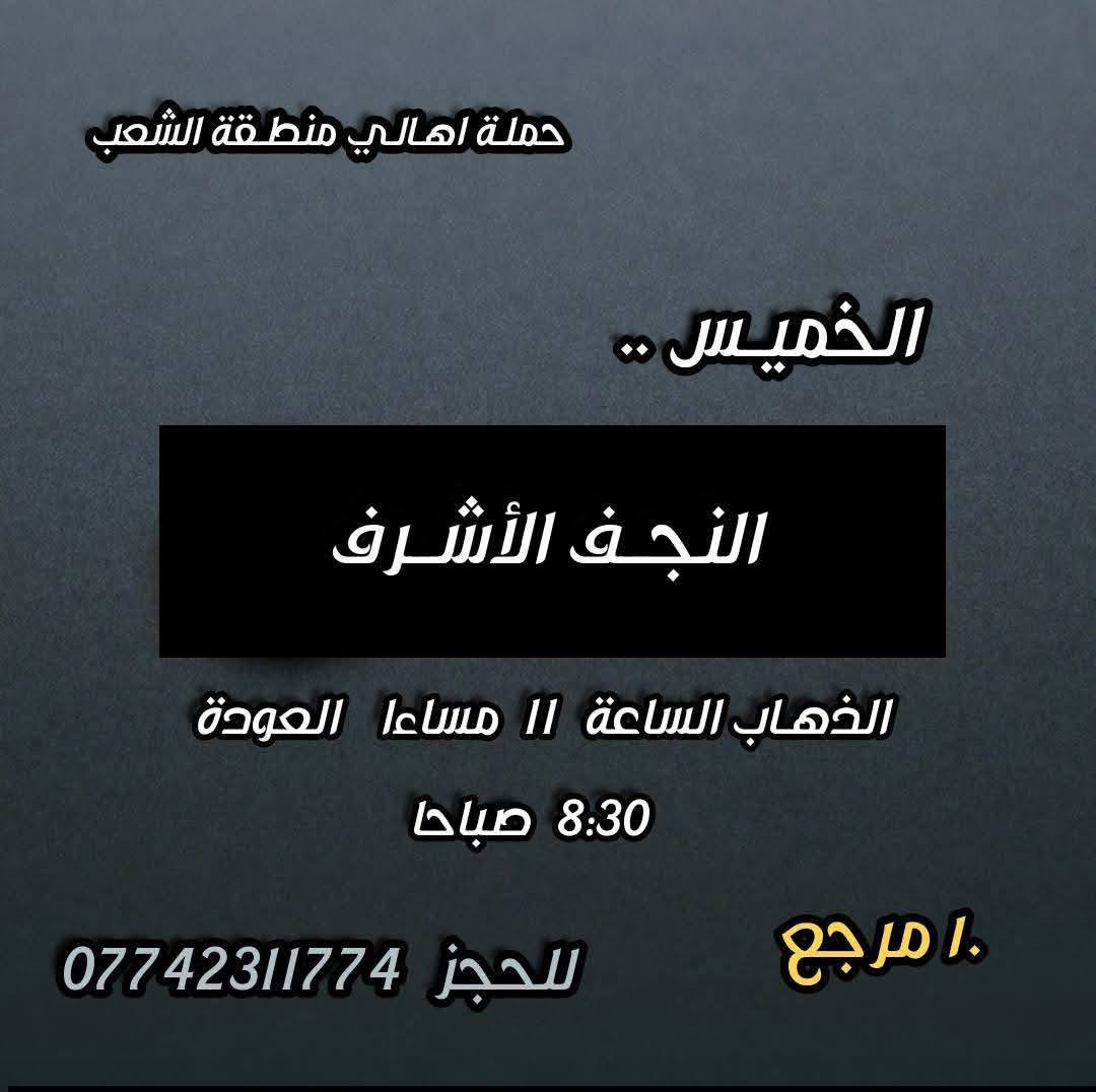 ((بسم الله الرحمن الرحيم ))
//حملـة _اهـالـي _منطـقة _الشعـب// _التجمع_ قرب_ سوك _شلال مجاور_ مطعم _حجي_ عادل// بإدارة الخادم  أبو حيدر 
 _________________________
🟢 الخميس رحلة إلى //كربلاء المقدسة// الذهاب الساعة  1 ظهرا العودة  9  مساءا  6 مرجع 
_________________________
🟢 الخميس رحلة إلى// كربلاء المقدسة //الذهاب الساعة  10 مساءا العودة  6 صباحا  6 مرجع 
_________________________
🟢الخميس رحلة إلى// النجف الأشرف// الذهاب الساعة  11 مساءا العودة  8:30 صباحا  10 مرجع 
 __________________________
🟢 الجمعـة  رحلة إلى //النجف الأشرف// والمقبرة التوزيع على الفتحات الذهاب الساعة  11 صباحا العودة  8 مساءا  10 مرجع
تكون صلاة الضهر في منطـقة الدورة لإتمام الصيام  
___________________________
🟢 الجمعـة رحلة إلى// كربلاء المقدسة// الذهاب الساعة  2 ظهرا العودة  10 مساءا  6 مرجع 
__________________________
🟢 السبت رحلة الى كربلاء المقدسة الذهاب الساعة  1 ظهرا العودة  9 مساءا  6 مرجع 
__________________________
🟢 السبت رحلة الى الإمام موسى الكاظم ع السلام الذهاب الساعة  8 مساءا العودة  12 ليلا 2000 مرجع 
__________________________
 🚌 كوسترات حديثة مكيفه 
للحجز والاستفسار اتصال  *********** 
حي أور_ الشعب_ البنوك_ صليخ _القاهره_ جامع النداء
