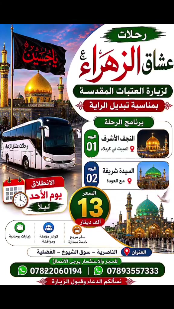 قافلة عشاق الزهراء (ع)
لزيارة العتبات المقدسة
​بمناسبة مراسيم تبديل الراية الشريفة 🚩
​الإنطلاق: يوم الأحد (ليلاً)
​اليوم الأول: زيارة النجف الأشرف 🕌 ⬅️ المبيت في كربلاء المقدسة 🏨
​اليوم الثاني: زيارة السيدة شريفة بنت الحسن (ع) 🕌 ⬅️ ثم العودة 🚌
​💳 سعر الرحلة: 13 ألف دينار فقط
📍 العنوان: الناصرية - سوق الشيوخ - الفضلية
​📞 للحجز والاستفسار:
​*********** 🟢 (واتساب)
​*********** 🟢 (واتساب
