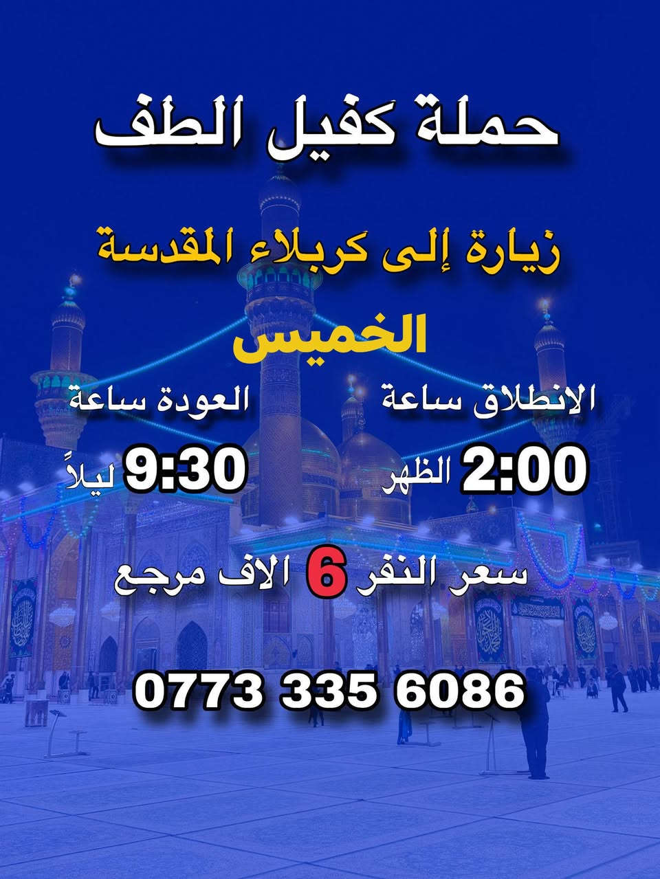 #حمله #كفيل #الطف #للزيرات #العتبات #المقدسة
#برنامج #عيد #الفطر #المبارك 

#الشعب #خلف #مركز #شرطه #الشعب #حسينية #الأمام #الحسن #المجتبى

*********** علي ابو امير

          اقرأ جدول او ماراح تخسر شي 

        🩵💙❤️  👇👇👇👇🩵💙❤️

المصداقية سر نجاحنا

سيارات حديثة

________________________________

2_ يوم #الأربعاء الى الأمام الكاضم ع الانطلاق الساعه 8 مساء الرجوع الساعه 11 مساء سعر النفر( الف )  مرجع لحجز مفتوح

_____________________________

3_ يوم #الخميس إلى كربلاء المقدسة الانطلاق الساعه 2 ظهرا الرجوع الساعه 9 : نص  مساء سعر النفر( 6 )مرجع لحجز مفتوح

__________________________________

4_ يوم #الخميس إلى كربلاء المقدسة الانطلاق الساعه 9مساء  الرجوع الساعه 6 مساء النفر( 6 )مرجع

______________________________

5 يوم #الخميس إلى النجف الاشرف الانطلاق الساعه 11 مساء او الرجوع الساعه 9 صباحا سعر النفر ( 10) مرجع 

______________________________

6_ يوم #الجمعه إلى النجف الاشرف الانطلاق الساعه 10 مساء او الرجوع الساعه 10 صباحا سعر النفر (10) مرجع 
_______________________________

7_ يوم #السبت  إلى النجف الاشرف الانطلاق الساعه 11 مساء او الرجوع الساعه 10 صباحا سعر النفر (10) مرجع 

___________________________________

خادم الحمله علي ابو امير 

للحجز او للستفسار ***********

مكان التجمع الشعب خلف مركز شرطه الشعب حسينية الأمام الحسن المجتبى ع

_________________________________

الي على طريقنه نجيكم اقرب نقطه داله عليكم

شارك المنشور بكمله يالله

_________________________________

الي غير متمكن الماده #مجانا إلى جميع العتبات المقدسة

اني خادم لكم

_________________________________

موجود سيارات الى جميع المناسبات

رفع المنشور بكلمه يالله اللهم صلي على محمد وال محمد الانطلاق 

_______________

شارك المنشور على حب محمد وال محمد

https://www.facebook.com/share/14SRCL398qu/
