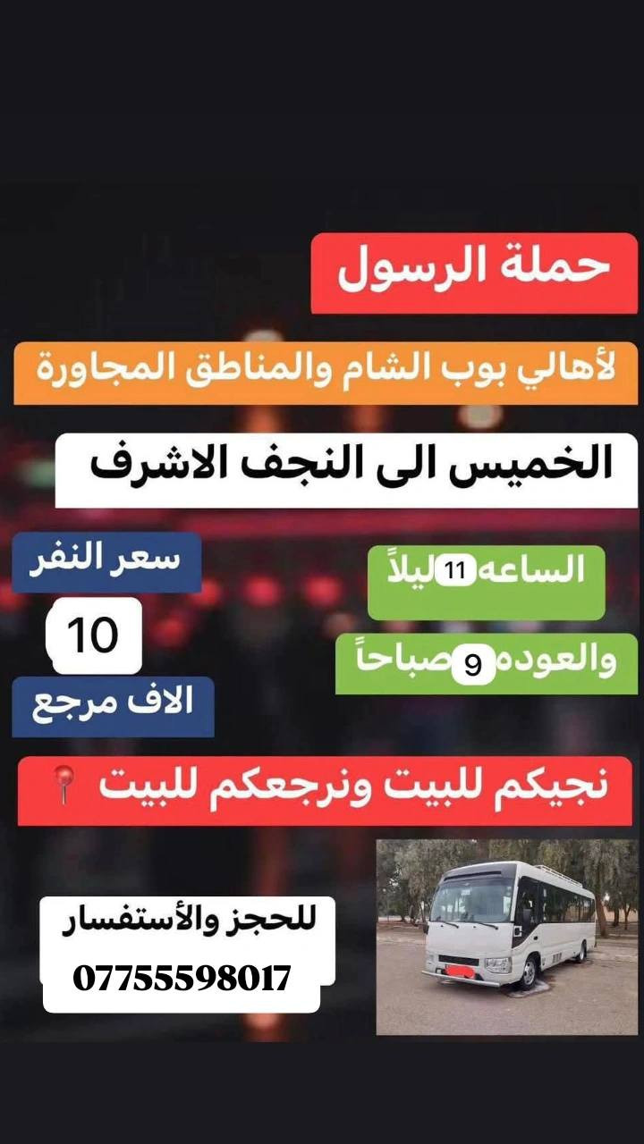 حملة الرسول لاهالي بوبشام ولمناطق المجاوره 
#جدول حملة الرسول لهاذا السبوع العليك تقره المنشور 👇
_______________________________________________
كل يوم الى الكاظميه المقدسة وره الفطور  ورجوع ساعه 12ليل سعر نفر 2000الفين دينار مرجع 
_______________________________________________
الخميس الى كربلاء المقدسة ساعه 1ضهر ورجوع حسب الاتفاق سعر نفر 7الاف مرجع 
_______________________________________________ سياره  رقم 2الخميس الى كربلاء المقدسة ساعه ب 8مساء ورجوع ساعه 6صباح سعر النفر 7الاف دينار مرجع 
_______________________________________________
سياره رقم 3الى نجف الاشرف يوم الخميس ساعه 10مساء ورجوع ساعه 9صباحا سعر النفر 10الاف دينار مرجع 
_______________________________________________
للحجز ولاستفسار 
***********حسين عوده 
***********فارس عوده 
يوجد واتساب 📞24ساعه 
ملاحضه اجيك للباب ورجعك للباب

