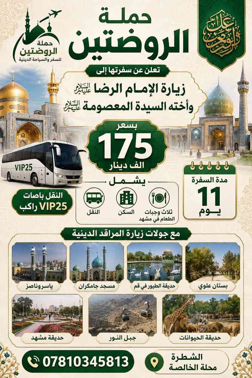 حملة الروضتين للسفر والسياحة الدينية
الشطرة – محلة الخالصة
📞 ***********
تعلن عن سفرتها المباركة لزيارة
الإمام الرؤوف أنيس النفوس
الإمام علي بن موسى الرضا عليه السلام
وأخته السيدة فاطمة المعصومة عليها السلام
✨ برنامج السفرة يشمل:
• بستان الأربعين علوي
• حديقة الطيور في قم المقدسة
• باغ وحش في مشهد
• الأخلمند
• بارك ملت
• شانديز
• المدينة المائية
• زيارة مرقد ياسر وناصر
• زيارة خواجه مراد
• جولات دينية وسياحية في قم ومشهد المقدستين
🚌 النقل بأحدث الباصات السياحية المكيفة
🏨 سكن مريح وقريب من الحرم المطهر
🍽️ أجواء إيمانية وخدمة مميزة طوال الرحلة
📅 مدة السفرة: ١١ يوماً
💰 سعر السفرة: ١٧٥ ألف دينار فقط
🌹 لسنا الوحيدين ولكننا الأفضل 🌹
