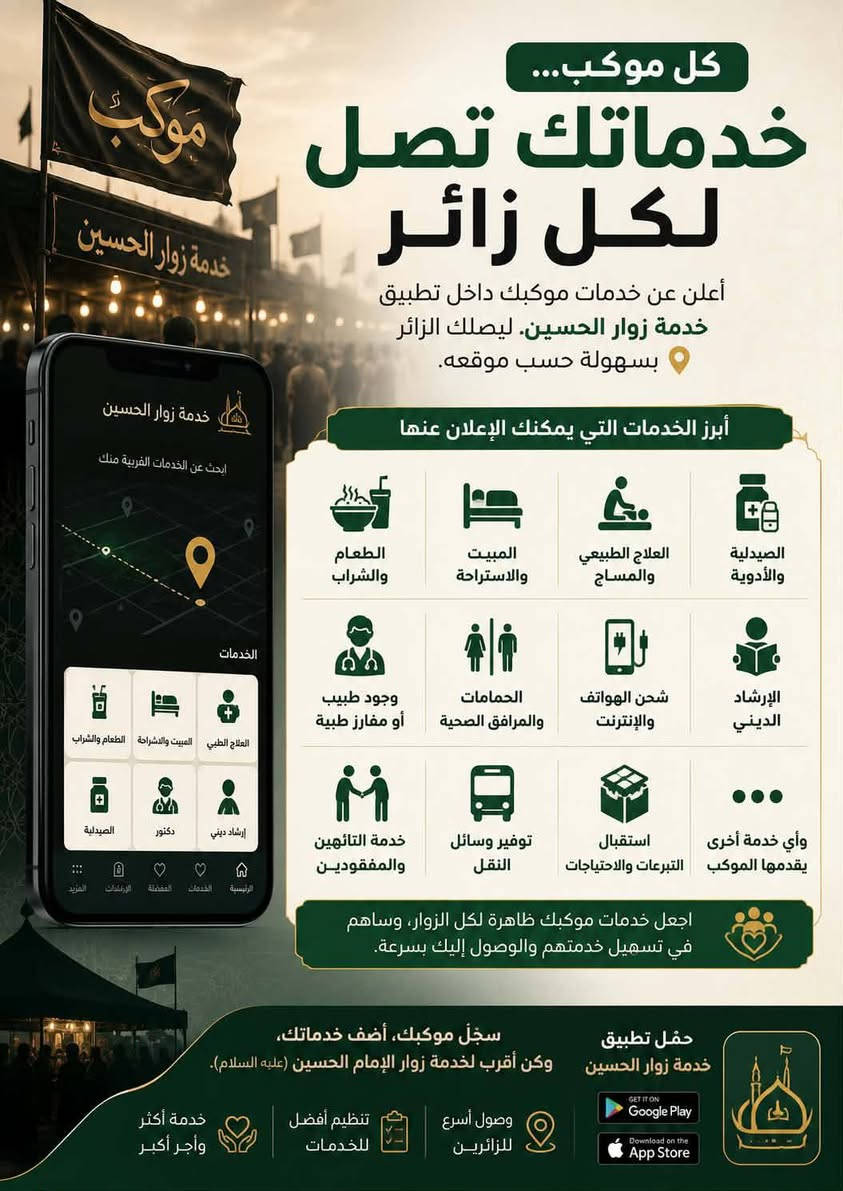 📢 مواكبنا الكريمة 
... خلي خدماتك توصل لكل زائر
#إذا موكبكم يقدم أي خدمة للزائرين، الآن تگدرون تعلنون عنها من خلال تطبيق خدمة زوار الحسين ليشوفها الزائر بسهولة حسب موقعه.

🔹 الطعام والشراب
🔹 المبيت والاستراحة
🔹 العلاج الطبيعي والمساج
🔹 الصيدلية والأدوية
🔹 وجود طبيب أو مفارز طبية
🔹 الحمامات والمرافق الصحية
🔹 شحن الهواتف والإنترنت
🔹 الإرشاد الديني
🔹 خدمة التائهين والمفقودين
🔹 توفير وسائل النقل
🔹 استقبال التبرعات والاحتياجات
🔹 وأي خدمة أخرى يقدمها الموكب.

اجعل خدمات موكبك ظاهرة لكل الزوار، وساهم في تسهيل خدمتهم والوصول إليك بسرعة.

سجّل موكبك، أضف خدماتك، وكن أقرب لخدمة زوار الإمام الحسين (عليه السلام).
للاستفسار أكثر 
سيد مانع السعبري ***********
سيد ميثم الشريفي 
0782381067
