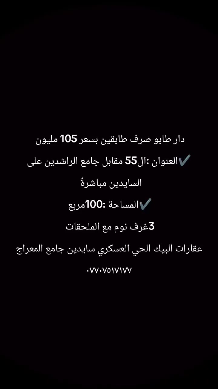 اعلان رقم 2026/56
دار للبيع 100م مربع قاطين 
الموقع حي الزوراء مقابل جامع الراشدين 
السعر 105
المحتويات 3غرف نوم مع الملحقات كما مبين في الصور 

استفسار يرجى مراجعة عقارات البيك حي العسكري سايدين المعراج مقابل تكية الشيخ شعبان 
—————————

او الاتصال على الارقام التالي 
📞 ابو سيف ***********

📞  أبو عبدالله ***********

📞  سيف ***********

بأمكانكم عرض عقارتكم لدينا سواء كانت #بيــع أو #إيجــار أو #أستثـمار ‌‎زبائننا الكرام بِكُم نَرتقي ونَتشرف بزيارتِكم ونَفتخر بخِدمتِكم
زورونا ستجدون كل ما يناسبكم 
المصداقية عنواننا
