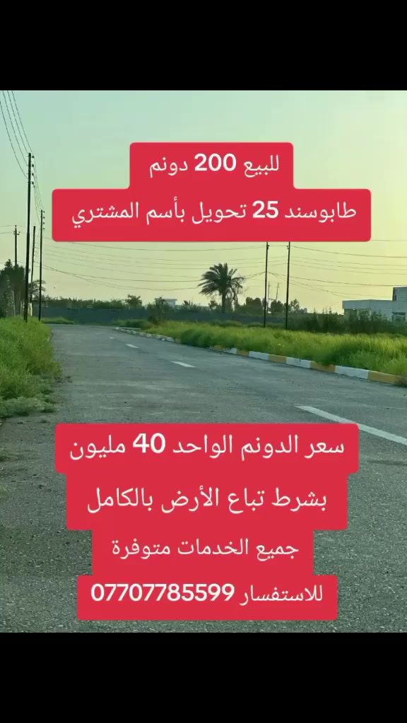 فرصة لاتتكرر للبيع 200 دوانم طابوسند 25 تحويل بأسم المشتري الأرض مخدومه من جميع الخدمات من ماء و كهرباء وشوارع تصلح لجميع المشاريع السكنيه والتجاريه وقطع الااراضي والمزارع والشاليهات السعر الدونم الواحد 40 مليون قابل للتفاوض بشرط تباع الأرض بالكامل الموقع بغداد المدائن لمعرفة باقي التفاصيل عبر الرقم التالي ***********

