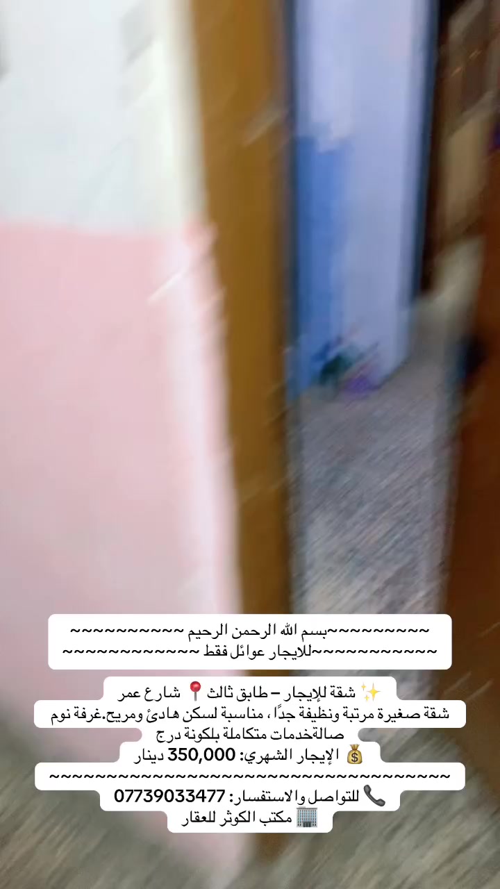 ~~~~~~~~~بسم الله الرحمن الرحيم ~~~~~~~~~~
~~~~~~~~~~~للايجار عوائل فقط ~~~~~~~~~~~~

✨ شقة للإيجار – طابق ثالث📍 شارع عمر

شقة صغيرة مرتبة ونظيفة جدًا، مناسبة لسكن هادئ ومريح.غرفة نوم صالةخدمات متكاملة بلكونة درج

💰 الإيجار الشهري: 350,000 دينار

~~~~~~~~~~~~~~~~~~~~~~~~~~~~~~~~~~~

📞 للتواصل والاستفسار: ***********

🏢 مكتب الكوثر للعقار
