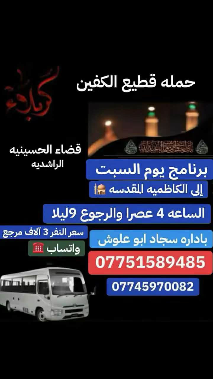 #تعلن_حمله_قطيع_الكفين
#برنامج_يوم_السبت سياره رقم ( 1 )

#الى_كربلاء_المقدسه الساعه 10صباحا 

والرجوع بعد صلاه المغرب 

سعر النفر 7 آلاف مرجع 

__________________________________________

#برنامج_يوم_السبت سياره رقم ( 2 ) 

#الى_كربلاء_المقدسه الساعه 1ضهرا 

والرجوع 10 ليلا 

سعر النفر 7 آلاف مرجع 

__________________________________________

#برنامج_يوم_السبت سياره رقم ( 3 ) 

#الى_الكاظميه_المقدسه الساعه 3ضهرا 

والرجوع 9 ليلا 

سعر النفر 3 آلاف مرجع 

_________________________________________

 الحجز والاستفسار ( *********** )

باداره سجاد الشيخ
