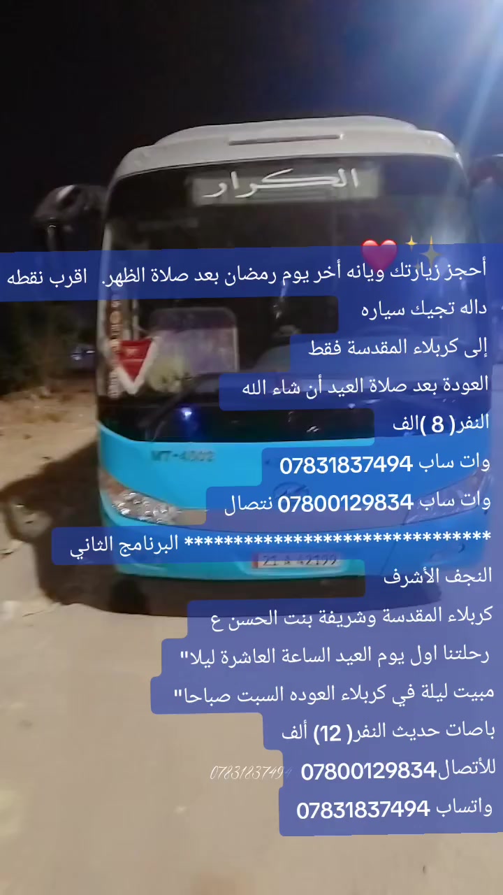 أحجز زيارتك ويانه أخر يوم رمضان بعد صلاة الظهر.   اقرب نقطه داله تجيك سياره 
إلى كربلاء المقدسة فقط
العودة بعد صلاة العيد أن شاء الله 
النفر( 8 )الف
وات ساب ***********
وات ساب *********** نتصال
******************************* البرنامج الثاني
النجف الأشرف
كربلاء المقدسة وشريفة بنت الحسن ع 
 رحلتنا اول يوم العيد الساعة العاشرة ليلا"
مبيت ليلة في كربلاء العوده السبت صباحا" 
باصات حديث النفر( 12) ألف
للأتصال***********
 واتساب ***********

