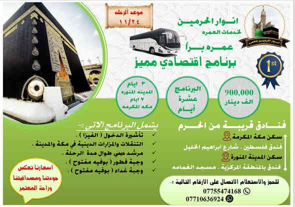 بسم الله الرحمن الرحيم 
﴿ وَأَتِمُّوا الْحَجَّ وَالْعُمْرَةَ لِلَّهِ ۚ فَإِنْ أُحْصِرْتُمْ فَمَا اسْتَيْسَرَ مِنَ الْهَدْيِ ۖ وَلَا تَحْلِقُوا رُءُوسَكُمْ حَتَّىٰ يَبْلُغَ الْهَدْيُ مَحِلَّهُ ﴾          سورة [ البقرة: 196]
تعلن حمله  🕋 ( انوار الحرميـــن للعمــره ) 🕋
عن التوجه الى زيارة الديار المقدسة ( مكه المكرمه + المدينه المنوره ) 
️✈️✈️✈️✈️الطيران ✈️✈️✈️✈️✈️
برنامج عمره / اجياد   بتاريخ يوم 27/11/2025  
السعر يشمل :- 
تذاكر الطيران 
الفيزا 
الاقامه في المدينه المنوره ( فندق محراب طيبه ) قرب مسجد الغمامه 
الاقامه في مكه المكرمه ( فندق الماسة / شارع اجياد ) خلف ابراج الساعة 5 دقايق عن الحرم 
التنقلات والمزارات والجولات الدينية 
وجبة فطور ( بوفيه مفتوح )  
وجبة غداء  ( بوفيه مفتوح ) 
مرشد ديني طوال الرحلة 
هدايا للمعتمرين ( احرام + جنطه ) 
رحلة ترفيهيه الى مدينة جده 
***************************************
 السعر : 1100 دولار او ( 1,600,000 مليون دينار ) 
**************************************
برنامج 🚌 برا 🚌/ محبس الجن /الاقتصادي  بتاريخ يوم 24/11/2025  
السعر يشمل :- 
الفيزا 
الاقامه في المدينه المنوره ( فندق محراب طيبه ) قرب مسجد الغمامه 
الاقامه في مكه المكرمه ( منطقة محبس الجن ) 
التنقلات والمزارات والجولات الدينية 
وجبة فطور ( بوفيه مفتوح )  
وجبة غداء  ( بوفيه مفتوح ) 
مرشد ديني طوال الرحلة 
هدايا للمعتمرين ( احرام + جنطه ) 
رحلة ترفيهيه الى مدينة جده 
***************************************
 السعر : 900,000 الف دينار  
**************************************
سارعوا بالحجز المقاعد محدودة 
للتسجيل التواصل على الارقام التالية :- 
 موبايل/  *********** 
واتساب / ***********
( اسعارنا تتميز بالمصداقية وراحة المعتمر وقرب فنادقنا من الحرمين النبوي والمكي )
