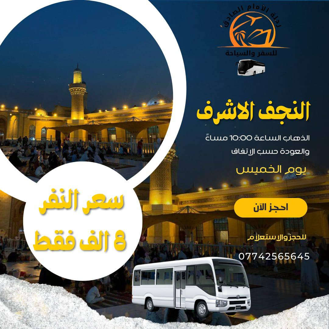بسم الله الرحمن الرحيم
تعلن رحله الامام الصادق عليه السلام  ::

        الى العتبات المقدسه 

رحله رقم 1

الذهاب الى كربلاء المقدسه يوم الخميس الساعه 2 ظهرا )) 

الرحله رقم 2

ذهاب الى كربلاء المقدسه في الساعه 8:00 مساء )) 

 رحله رقم 3

الذهاب الى نجف الاشرف يوم الخميس في الساعه 10:00 مساء) ) 

رح لي رقم اربعه

الذهاب الى الكاظميه المقدسه يوم الخميس في الساعه 4:00 عصرا والسابعه مساء )) 

الحجز الان على الارقام التاليه 

 باداره مهدي الكعبي ‏ ‪***********‬‏
