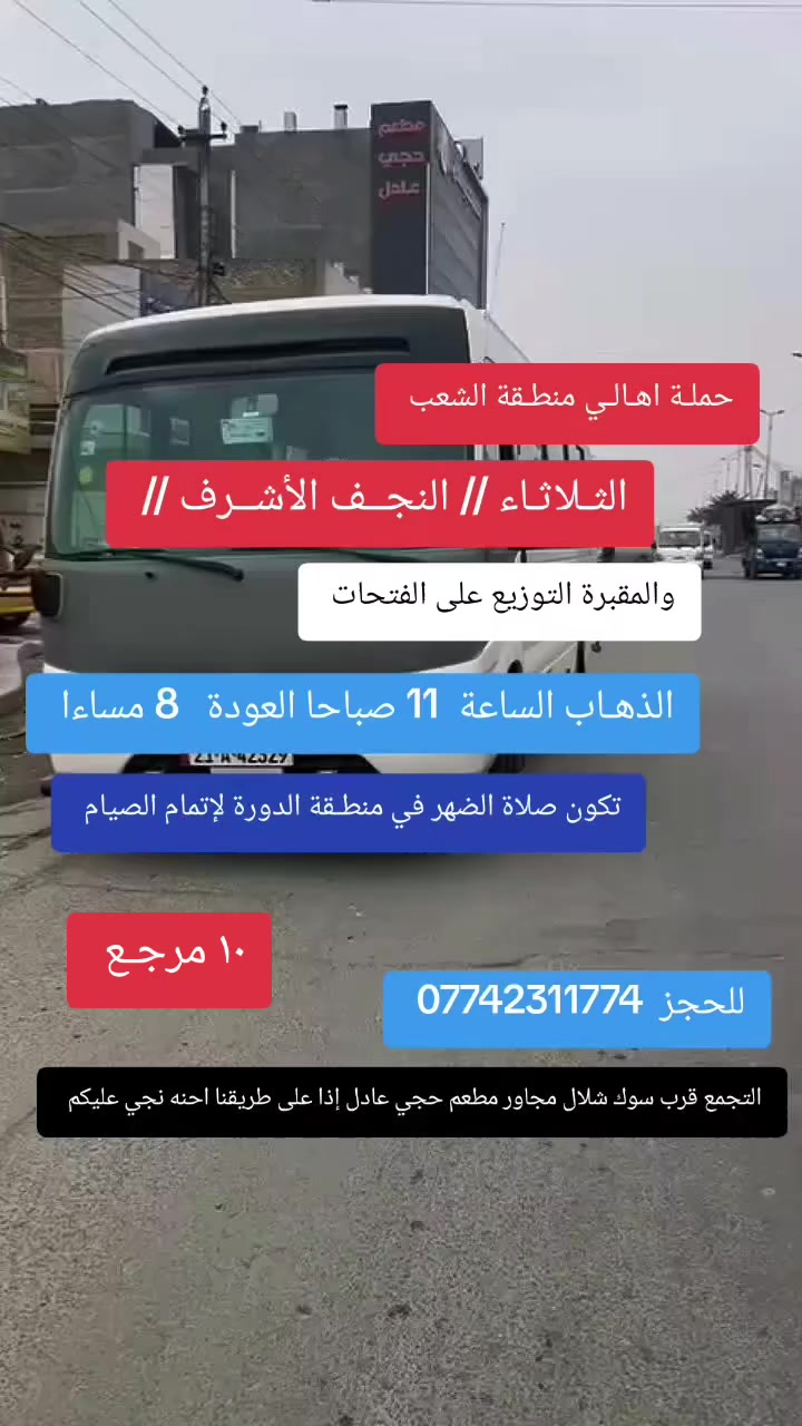 ((بسم الله الرحمن الرحيم ))
//حملـة _اهـالـي _منطـقة _الشعـب// _التجمع_ قرب_ سوك _شلال مجاور_ مطعم _حجي_ عادل// بإدارة الخادم  أبو حيدر 
________________________
🟢 ️الثلاثـاء رحلـة إلى// النجـف الأشـرف// والمقبرة التوزيع على الفتحات الذهاب الساعة  11 صباحا العودة  8 مساءا  10 مرجع// تكون صلاة الظهر في منطقة الدوره لإتمام الصيام// 
_________________________
🟢 الأربعــاء رحلة إلى الإمام //موسى الكاظم //ع السلام الذهاب الساعة  8 مساءا العودة  12 ليلا 2000 مرجـع  
 _________________________
🟢 الخميس رحلة إلى //كربلاء المقدسة// الذهاب الساعة  1 ظهرا العودة  9  مساءا  6 مرجع 
_________________________
🟢 الخميس رحلة إلى// كربلاء المقدسة //الذهاب الساعة  10 مساءا العودة  6 صباحا  6 مرجع 
_________________________
🟢الخميس رحلة إلى// النجف الأشرف// الذهاب الساعة  11 مساءا العودة  8:30 صباحا  10 مرجع 
 __________________________
🟢 الجمعـة  رحلة إلى //النجف الأشرف// والمقبرة التوزيع على الفتحات الذهاب الساعة  11 صباحا العودة  8 مساءا  10 مرجع 
___________________________
🟢 الجمعـة رحلة إلى// كربلاء المقدسة// الذهاب الساعة  2 ظهرا العودة  10 مساءا  6 مرجع 
__________________________
🟢 السبت رحلة الى كربلاء المقدسة الذهاب الساعة  1 ظهرا العودة  9 مساءا  6 مرجع 
__________________________
🟢 السبت رحلة الى الإمام موسى الكاظم ع السلام الذهاب الساعة  8 مساءا العودة  12 ليلا 2000 مرجع 
__________________________
 🚌 كوسترات حديثة مكيفه 
للحجز والاستفسار اتصال  *********** 
حي أور_ الشعب_ البنوك_ صليخ _القاهره_ جامع النداء
