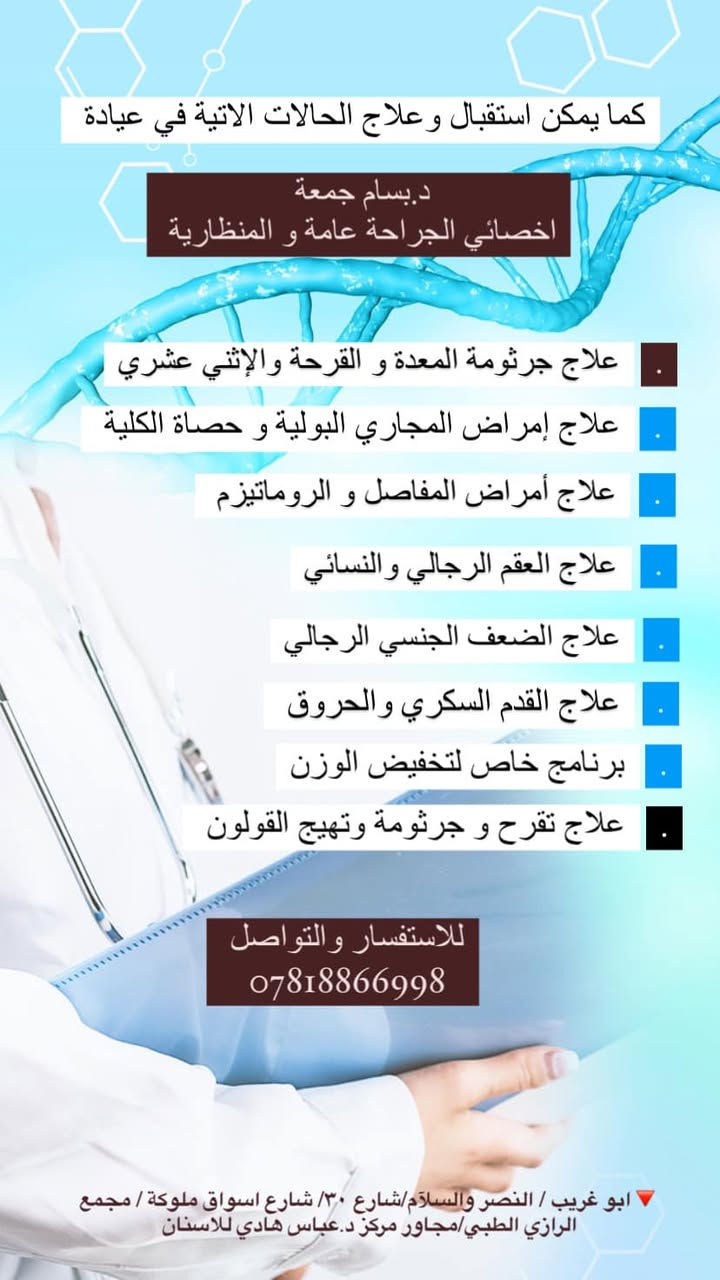 الدكتور الاختصاص 

                          {بسام جمعة ناجي}
شهادة الدكتوراه (البورد العربي) في الجراحه العامة ..
         تواجده أيام ( الأحد - الثلاثاء - الخميس )
              من الساعة (٤ مساءً إلى ٨:٣٠ مساءً) 
العنوان  النصر والسلام /شارع ٣٠- شارع أسواق ملوكة - مجمع الرازي الطبي 
رقم هاتف الطبيب /***********
رقم هاتف الحجز 
***********

