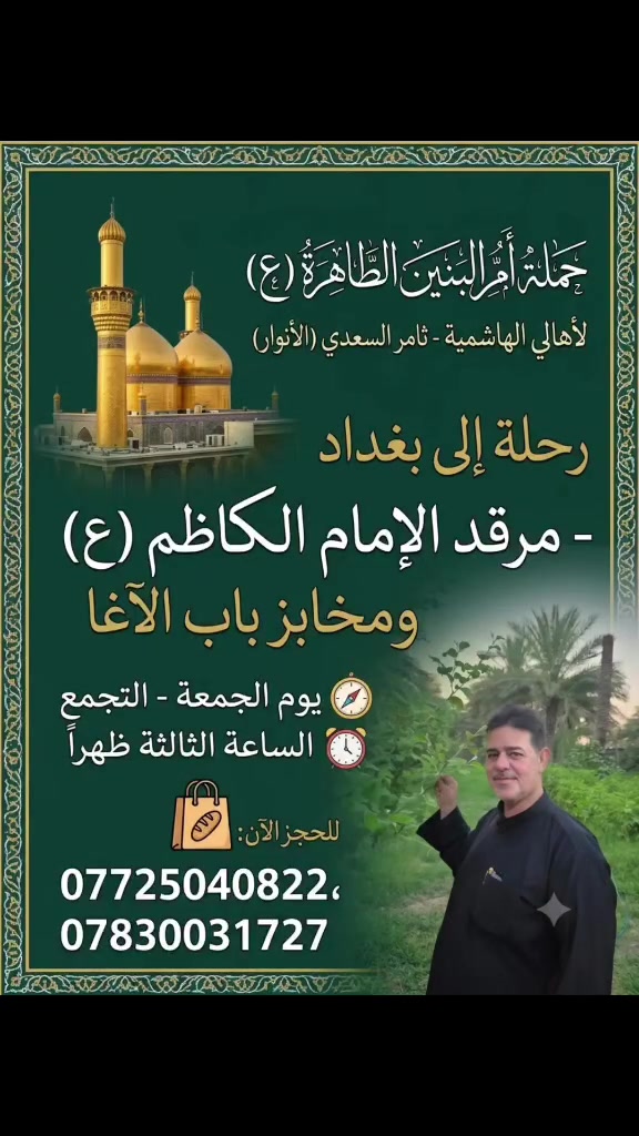 🕌 حَمْلَة أُمِّ البَنِينَ الطَّاهِرَة (ع) 🕌
​🚌 رحلة إيمانية وترفيهية إلى بغداد 🚌
​أهالي الهاشمية الكرام، تعلن حملتكم (بإدارة ثامر السعدي - الأنوار) عن تسيير رحلتها المباركة القادمة إلى العاصمة بغداد لتجديد العهد والزيارة والتسوق.
​✨ برنامج الرحلة:
​الزيارة الشريفة: التوجه لزيارة مرقد الإمامين الكاظمين (عليهما السلام).
​جولة التسوق: زيارة أسواق بغداد والتسوق من مخابز باب الآغا الشهيرة.
​📅 الموعد والتجمع:
​اليوم: يوم الجمعة المبارك.
​وقت التجمع: الساعة الثالثة (3:00) ظهراً.
​📞 للحجز والاستفسار (المقاعد محدودة):
​يرجى التواصل وتثبيت الحجز عبر الأرقام التالية:
​📱 ***********
​📱 ***********
​🟢 ملاحظة: يرجى الالتزام بالوقت المحدد للتجمع لضمان انسيابية الرحلة وانطلاقها في وقتها المحدد. نسأل الله لنا ولكم قبول الزيارة والطاعات.
