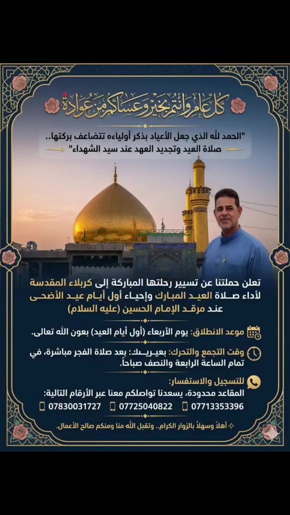 🌹 كل عام وأنتم بخير وعساكم من عواده 🌹

​"الحمد لله الذي جعل الأعياد بذكر أولياءه تتضاعف بركتها.. صلاة العيد وتجديد العهد عند سيد الشهداء"

​تعلن حملتنا عن تسيير رحلتها المباركة إلى كربلاء المقدسة لأداء صلاة العيد المبارك وإحياء أول أيام عيد الأضحى عند مرقد الإمام الحسين (عليه السلام):

​📅 موعد الانطلاق: يوم الأربعاء (أول أيام العيد) بعون الله تعالى.

​🕒 وقت التجمع والتحرك: بعد صلاة الفجر مباشرة، في تمام الساعة الرابعة والنصف صباحاً.

​📞 للتسجيل والاستفسار:

​المقاعد محدودة، يسعدنا تواصلكم معنا عبر الأرقام التالية:

​📱 ***********

​📱 ***********

​📱 ***********

​✨ أهلاً وسهلاً بالزوار الكرام.. وتقبل الله منا ومنكم صالح الأعمال.
