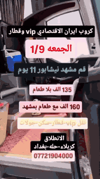 🛑🛑الجمعه 1/9 البري باص vip وقطار🛑🛑
🚨🚨السبت 1/10 الطيران 🚨🚨

قم مشهد نيشابور 11 يوم 
 🎇  135 الف بلا طعام 
 🎇 160 الف مع ثلاث وجبات طعام بمشهد
نقل باص vip وقطار وسكن والجولات والطعام 
🟨🟨🟨🟨

🛑🛑السبت 1/10 الطيران 🛑🛑

     قم مشهد نيشابور 10ايام 
       🟨  260 الف 🟨
الذهاب طيران والعوده بري vip 
✌️✌️✌️✌️✌️✌️✌️✌️

    قم مشهد نيشابور 9 ايام   

         🟨 450 الف🟨 

 الذهاب طيران والعوده طيران داخلي بري

         🎇قم مشهد 8 ايام 🎇

            🚨     525 الف 🚨

🟨الذهاب والعوده والداخلي طيران🟦

😜كيش مشهد 8 ايام 😜

   ✈️🟩 550 الف 🟩✈️

الذهاب والعوده والداخلي طيران 
⚫⚫⚫⚫⚫⚫⚫⚫
كل البرامج شامل نقل وسكن والجولات السياحيه والدينيه  والطعام 

شركه اسطوره الشرق للسفر والسياحه 

كربلاء المقدسة شارع بيت المحافظ القديم مجاور عطور المنصور المركزه 

***********

***********

***********

