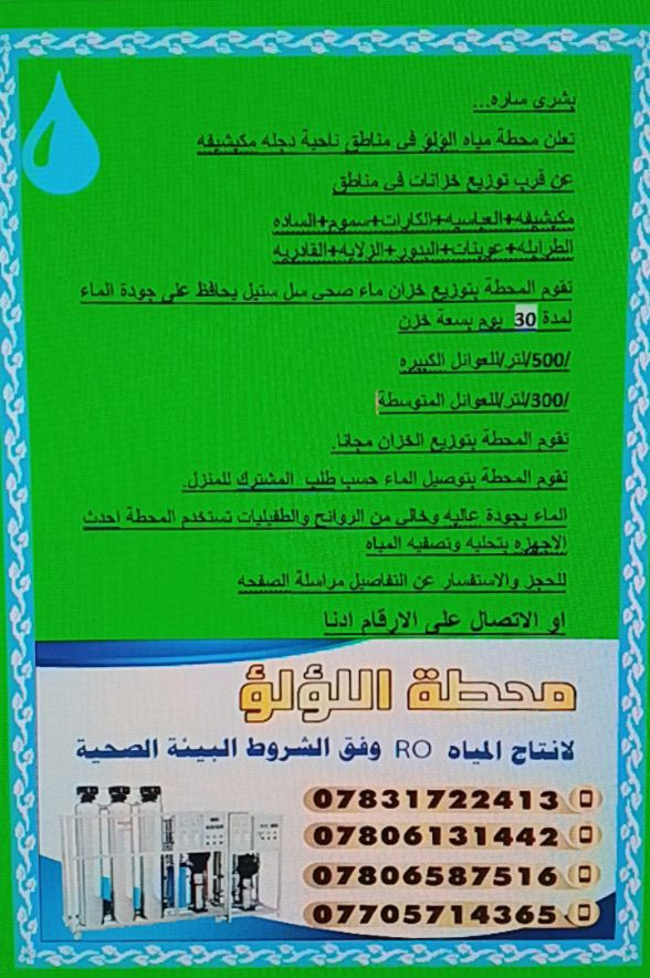 بشرى ساره....
تعلن محطة مياه💧 #اللؤلؤلانتاج #مياه💧(RO) في مناطق ناحية دجله مكيشيفه
عن  توزيع خزانات في مناطق
#مكيشيفه+#العباسيه💧
#الكارات+#سموم💧
#الساده #الطرابله💧
+#عوينات+#البدور💧
#الزلايه+#القادريه💧
تقوم المحطة بتوزيع خزان ماء💧(RO)صحي سل ستيل يحافظ على جودة الماء لمدة (30)  يوم بنظام الصحه بسعة خزن
/500/لتر/للعوائل الكبيره
/300/لتر/للعوائل المتوسطة
تقوم المحطة بتوزيع الخزان مجانآ
تقوم المحطة بتوصيل الماء حسب طلب  المشترك للمنزل.
الماء بجودة عاليه وخالي من الروائح والطفيليات تستخدم المحطة احدث الاجهزه بتحليه وتصفيه المياه
للحجز والاستفسار عن التفاصيل
#الاتصال #على #الارقام #ادنا ***********  📲
***********  📲
***********  📲
***********  📲
