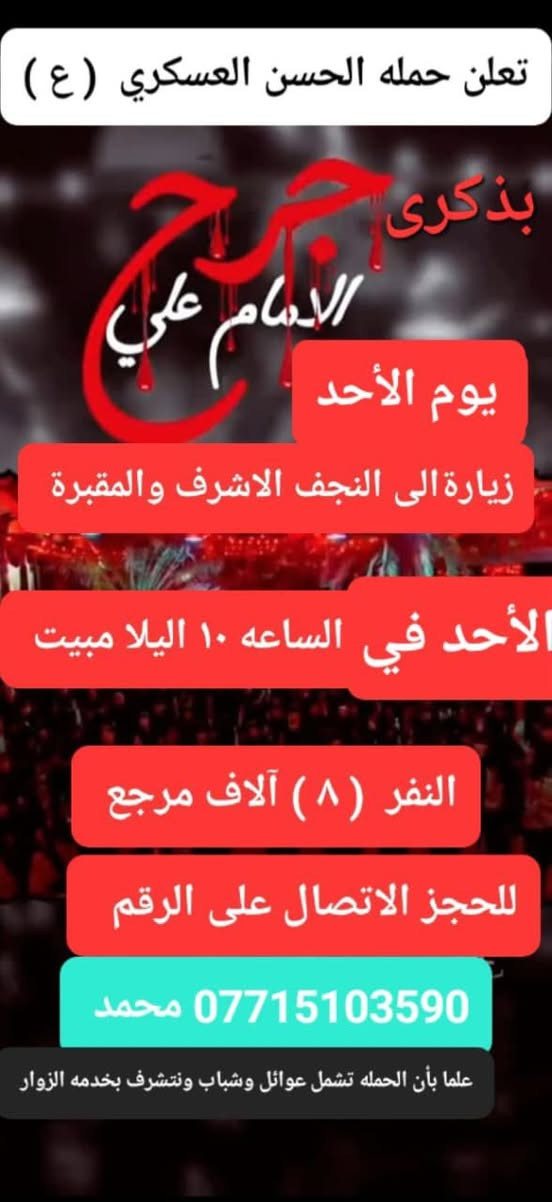 تعلن حمله الحسن العسكري(ع )
 يوم.   الاحد.  الأحد  جرح الامام
 زيارة الى النجف الاشرف والمقبرة
 في الساعه ( ٩ ) بعد الفطور مبيت  النفر  ( ٨ ) الاف مرجع    للحجز
 والاستفسارالاتصال على الرقم أو واتساب 
 ***********     محمد  
  اتصل  تجيك السيارة الى اقرب نقطه
 داله  او التجمع الدواسر قرب حسينيه الرسول(  ص  )ونتشرف بخدمه  الزوار  علما بان الحمله تشمل(( عوائل وشباب ))
