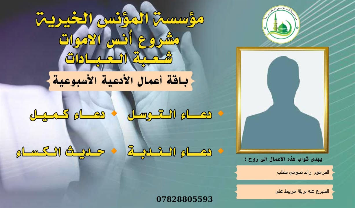 #مشروع_أنس_الاموات
#برنامج (الادعية )

✍️ورد عن النبي (صلى الله عليه واله) ان قال: أرواح المؤمنين تأتي كل جمعة إلى السماء الدنيا بحذاء قبورهم وبيوتهم، وينادي كل واحد منهم بصوت حزين وعين باكية: يا أهلي ويا ولدي ويا أبي ويا أمي ويا أقربائي، اعطفوا علينا يرحمكم الله بدرهم أو بدينار أو برغيف أو بكسوة ، يكسوكم الله من لباس الجنة.. ثم بكى النبي (ص) وبكينا معه، فلم يستطيع النبي (ص) أن يتكلم من كثرة بكائه، ثم قال (ص): أولئك إخوانكم في الدين فصاروا تراباً رميماً بعد السرور والنعيم، فينادون بالويل والثبور على أنفسهم يقولون: يا ويلنا!.. لو أتفقنا ما كان في أيدينا في طاعة الله ورضائه، ما كنا نحتاج إليكم.. فيرجعون بحسرة وندامة، وينادون أسرعوا بصدقة الأموات.
____
#وفاء لمن غابوا عن الأبصار ولم يكُونوا في حياتنا شيئاً عابراً لننساهم بهذهِ السلاسة وكأنهم لم يكونوا يوماً، لم يكُونوا حلماً عابراً، هؤلاء هم من دمعت أعيننا لأجلهم هؤلاء هم من رُسمت ضحكاتنا في وجودهم وهؤلاء هم من سجدنا ندعو الله ألا يفارقونا يوماً، بسماتهم كانت شفاءً للنفس . ومن منطلق الوفاء تستمر مؤسسة #المؤنس الخيرية ببرنامجها العبادي  ( الادعية )  ثواباً عن المساهمين وامواتهم ضمن مشروع (أنس الاموات _ نبراس المؤمن ) 

للاشتراك لطفاً الاتصال بنا وسيتم زيارتك من قبل مندوبنا لمكان عملك او سكنك .
📞(***********) 
📞(***********) 

يذكر أن المؤسسة مستقلة استقلال تام وتهتم بالشؤون  العبادية والخيرية والانسانية.
