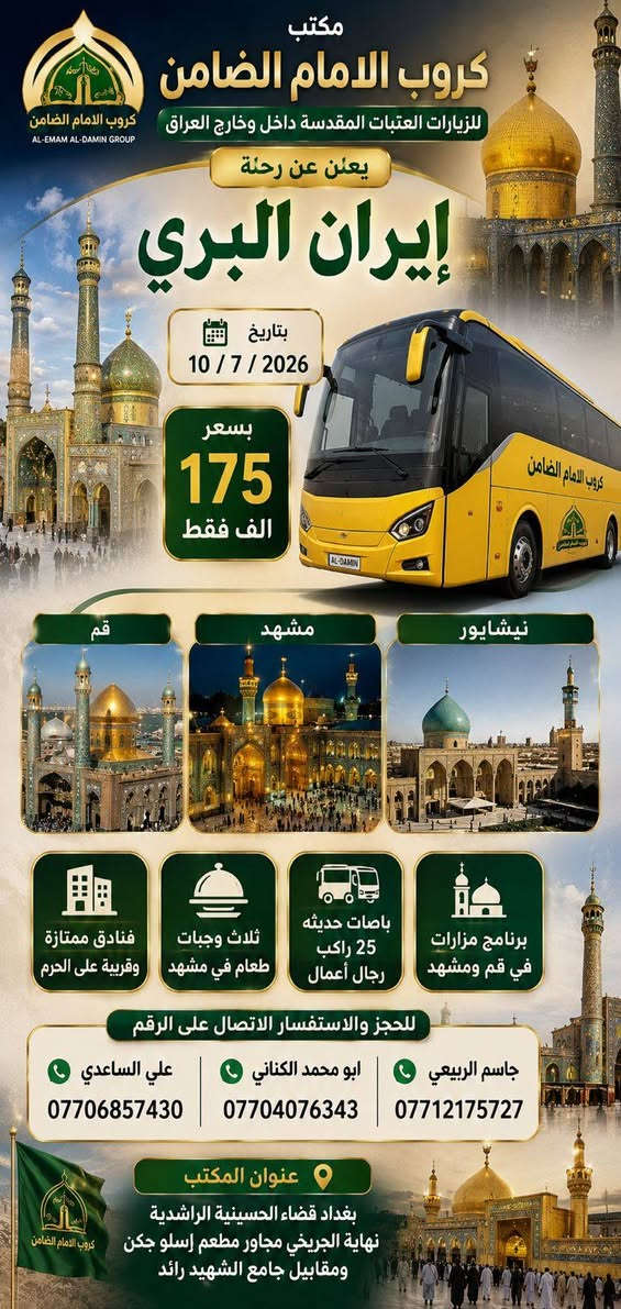 السلام عليكم..تحيه طيبه..ارفع المنشور بكلمة ياالله 🤲🤲
على بركة الله يعلن #مكتب_كروب_الامام_الضامن عن جدول الرحلات الاسبوعي (لطفا يكون الحجر عن طريق الاتصال  واتساب او مراجعة المكتب قضاءالحسينية مجاور مطعم جكن اوسلو )الاتصال بل الأرقام

*********** #ابو_محمد_الكناني #حملة_غريب_الطوس 

*********** #علي_الساعدي #حملة_ائمة_البقيع 

*********** #جاسم_الربيعي #حملة_شهداء_الطف 

⬇️⬇️⬇️⬇️⬇️⬇️⬇️⬇️⬇️⬇️⬇️⬇️⬇️⬇️
1️⃣/ يوم #الثلاثاء زياره الى #كربلاء_المقدسة 
الساعة الثالثه عصرا العوده ليلا حسب الاتفاق 
النفر ( ٧ ) الاف مرجع 
---------------------------------‐---------------------------------
2️⃣ يوم #الثلاثاء زياره الى #كربلاء_المقدسة 
الساعه الثامنه ليلا العوده بعد صلاة الفجر 
النفر ( ٧ ) الاف مرجع 
------------------------------------------------------------------
3️⃣ يوم #الثلاثاء  زياره الى #النجف_الاشرف 
الساعه العاشره ليلا العوده الثامنه صباحا 
النفر ( 10 ) الاف مرجع 
⬇️⬇️⬇️⬇️⬇️⬇️⬇️⬇️⬇️⬇️⬇️⬇️⬇️⬇️
1️⃣ يوم #الأربعاء زياره الى #الامام_الكاظم ع 
الساعه الخامسه عصرا العوده ليلا حسب الاتفاق 
النفر ( ٣ ) الاف مرجع 
-------------------------------------------------------------------
2️⃣ يوم #الأربعاء زياره الى #كربلاء_المقدسة 
الساعه الثامنه ليلا العوده بعد صلاة الفجر 
النفر ( ٧ ) الاف مرجع 
⬇️⬇️⬇️⬇️⬇️⬇️⬇️⬇️⬇️⬇️⬇️⬇️⬇️⬇️
1️⃣ يوم #الخميس زياره الى #كربلاء_المقدسة 
الساعه بعد صلاة الظهر العوده التاسعه ليلا 
النفر ( ٧ ) الاف مرجع 
-------------------------------------------------------------------
2️⃣ يوم #الخميس زياره الى #كربلاء_المقدسة 
الساعه الثامنه ليلا العوده بعد صلاة الفجر 
النفر ( ٧ ) الاف مرجع 
-------------------------------------------------------------------
3️⃣ يوم #الخميس زياره الى #النجف_الاشرف 
الساعه التاسعه ليلا العوده الثامنه صباحا 
النفر ( 10 ) الاف مرجع 
    👇👇👇👇👇👇👇👇👇👇👇👇
#رحلة_ايران بتاريخ 10 / 7  سارع بتسليم الجوازات باقي مقاعد محدوده 
#رحله_العمره بتاريخ 10 / 7 سارع بتسليم الجوازات رحله محرم الحرام وصفر الخير
