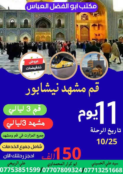 يعلن مكتب ابالفضل العباس عليه السلام عن برنامج ايران ذهاب واياب باحدث الباصات الجمسي الحديث من باب المكتب الى ايران قم ومشهد ونيشابور بسعر 350الف دينار فقط فنادق  منتازه ثلاث وجبات طعام في مشهد فقط  سارع بالحجز معنا جمسي بس 6مقاعد الحجز والمعلومات بغداد الحسينيه مقابل المستشفى التركي هاتف ***********
