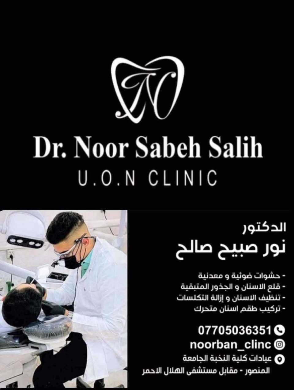🔵🔵 عيادات النخبة 🔵🔵
د. نور صبيح صالح متمرّس في طب الأسنان وخبرة اكثر من سنتين في المجمعات الطبية (مجمع السلام الطبي و مجمع الواعظ الطبي) 

🔴حشوات الاسنان الضوئية

🔴تعويض الأسنان المفقودة

🔴قلع الأسنان التالفة والجذور

🔴تنظيف الأسنان من التكلسات والتصبغات

🔴معاينة وعلاج امراض والتهابات الفم (اللثة واللسان)

🔴تقويم للاطفال

🔴علاج اسنان الاطفال

 (تنظيف - حشوات - جلسات حماية من التسوس - قلع)

المعاينة والعلاج باحدث الاجهزة والمواد وخصيصآ قسم الحشوات براندات عالمية مثل ماركة GC و ماركة 3M
وموجودة دكتورة اسنان للعوائل المحافظة

العنوان : المنصور مقابل مستشفى الهلال الاحمر

التواصل والإستفسار :

***********
