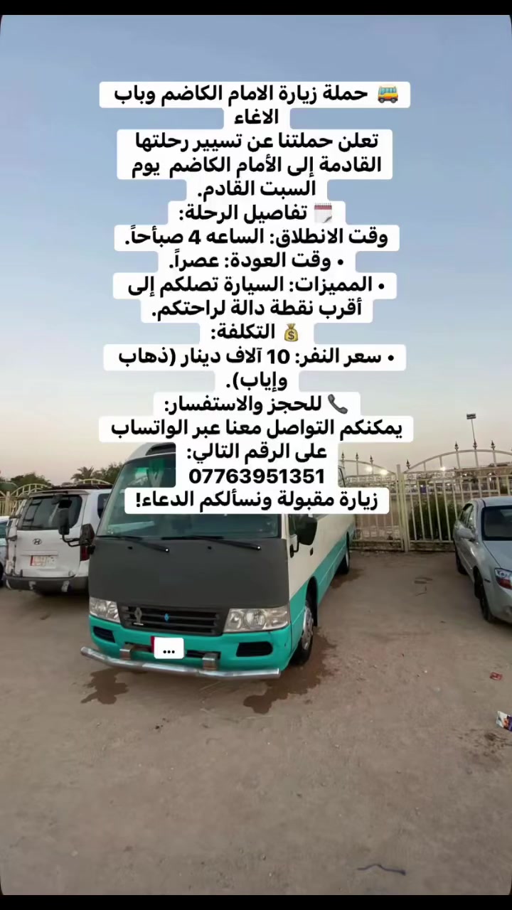 🚌  حملة زيارة الامام الكاضم وباب الاغاء
تعلن حملتنا عن تسيير رحلتها القادمة إلى الأمام الكاضم  يوم السبت القادم.
🗓️ تفاصيل الرحلة:
وقت الانطلاق: الساعه 4 صبأحاً.
• وقت العودة: عصراً.
• المميزات: السيارة تصلكم إلى أقرب نقطة دالة لراحتكم.
💰 التكلفة:
• سعر النفر: 10 آلاف دينار (ذهاب وإياب).
📞 للحجز والاستفسار:
يمكنكم التواصل معنا عبر الواتساب على الرقم التالي:
***********
زيارة مقبولة ونسألكم الدعاء!
