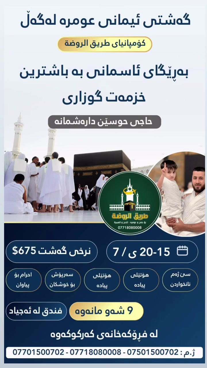 سلام علیکم ورحمة الله وبركات گەشتی عەمرەمان دەست پێدەکات لە 15/20/7ی سەفەر دەکەین بە ئیزنی خوا بە باشترین خزمەت گوزاری گەشتی ئاسمانی و وشکانی ئوتێلی نزیک لە هەردوو شاری مەککەو  مەدینە سێ ژەم نان خواردن سەردانی کردنی ڕەوزە قەبرستانی بەقیح مزگەوتی قوبا کێوی ئوحود لەمەککەی پیرۆزیش سەردانی کردنی کێوی عەرەفە میناو موزدەلیفە سەردانی کردنی ئەشکەوتی ثور وەرگرتنی نامیلکە بۆ عەمرەکارانی خۆشەویست ئاوی زەمزەم بەدیاری بۆ عەمرەکارانی خۆشەویست ئیحرام بۆ برایان سەرپۆش بۆ خوشکان سەفەرێکی پڕ خێرو بەرەکەتان بێت بۆ پەیوەندیکردن  ***********  ***********  ***********  حاجی حسێن دارەشمانەیی
