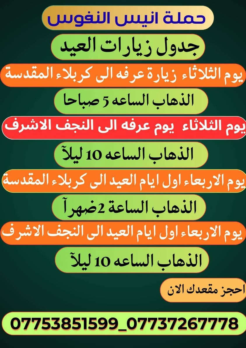 #_حملة_انيس_النفوس_ع
*********** علي الربيعي
*********** واتساب 
#كل_عام_وانتم_بالف_خير 
#عيد_الاضحى_المبارك 
⚜️⚜️⚜️⚜️⚜️⚜️⚜️⚜️⚜️⚜️
🔴🔴 #برنامج_يوم_الثلاثاء//
🔵 الثلاثاء سيارة 1 زيارة الى::-
    🕌 كربلاء المقدسة 🕌
النفر ( 8️⃣ آلاف ) مرجع
الذهاب الساعة الخامسة الفجر 
الرجوع حسب الاتفاق 
⚜️⚜️⚜️⚜️⚜️⚜️⚜️⚜️⚜️⚜️
🔵 الثلاثاء سيارة 2 زيارة الى::-
    🛕 النجف الاشرف 🛕
النفر ( 🔟 الالف ) مرجع
الذهاب الساعة التاسعة ليلا 
الرجوع الساعة التاسعة صباحا 
⚜️⚜️⚜️⚜️⚜️⚜️⚜️⚜️⚜️⚜️
🔴🔴 #برنامج_يوم_الاربعاء//
🔵 الاربعاء سيارة 1 زيارة الى::-
    🛕 النجف الاشرف 🛕
النفر ( 🔟 الالف ) مرجع
الذهاب الساعة التاسعة ليلا 
الرجوع الساعة التاسعة صباحا 
⚜️⚜️⚜️⚜️⚜️⚜️⚜️⚜️⚜️⚜️
🔵 الاربعاء سيارة 2 زيارة الى::-
    🛕 كربلاء المقدسة 🛕
النفر ( 7️⃣ آلاف ) مرجع
الذهاب الساعة الواحدة ظهرا 
الرجوع حسب الاتفاق 
⚜️⚜️⚜️⚜️⚜️⚜️⚜️⚜️⚜️⚜️
🔵 الاربعاء سيارة 3 زيارة الى::-
    🛕 الامامين الكاظمين ع 🛕
النفر ( 3️⃣ الالف ) مرجع
الذهاب الساعة الثالثة مساءآ 
الرجوع حسب الاتفاق 
⚜️⚜️⚜️⚜️⚜️⚜️⚜️⚜️⚜️⚜️
🔴🔴 #برنامج_يوم_الخميس//
🔵 الخميس سيارة 1 زيارة الى::-
    🛕 كربلاء المقدسة 🛕
النفر ( 7️⃣ آلاف ) مرجع
الذهاب الساعة الواحدة ظهرا 
الرجوع حسب الاتفاق 
⚜️⚜️⚜️⚜️⚜️⚜️⚜️⚜️⚜️⚜️
🔵 الخميس سيارة 2 زيارة الى::-
    🛕 كربلاء المقدسة 🛕
النفر ( 7️⃣ الالف ) مرجع
الذهاب الساعة الثامنة ليلا 
الرجوع بعد صلاة الفجر 
⚜️⚜️⚜️⚜️⚜️⚜️⚜️⚜️⚜️⚜️
🔵 الخميس سيارة 3 زيارة الى::-
    🛕 النجف الاشرف 🛕
النفر ( 🔟 الالف ) مرجع
الذهاب الساعة التاسعة ليلا 
الرجوع الساعة التاسعة صباحا 
⚜️⚜️⚜️⚜️⚜️⚜️⚜️⚜️⚜️⚜️
🔴🔴 #برنامج_يوم_الجمعة//
🔵 الجمعة سيارة 1 زيارة الى::-
    🛕 النجف الاشرف 🛕
النفر ( 🔟 آلاف ) مرجع
الذهاب الساعة التاسعة ليلا 
الرجوع الساعة التاسعة صباحا 
⚜️⚜️⚜️⚜️⚜️⚜️⚜️⚜️⚜️⚜️
🔵 الجمعة سيارة 2 زيارة الى::-
    🛕 كربلاء المقدسة 🛕
النفر ( 7️⃣ آلاف ) مرجع
الذهاب الساعة الواحدة ظهرا 
الرجوع حسب الاتفاق 
⚜️⚜️⚜️⚜️⚜️⚜️⚜️⚜️⚜️⚜️
🔵 الجمعة سيارة 3 زيارة الى::-
    🛕 الامامين الكاظمين ع 🛕
النفر ( 3️⃣ الالف ) مرجع
الذهاب الساعة الثالثة مساءآ 
الرجوع حسب الاتفاق 
⚜️⚜️⚜️⚜️⚜️⚜️⚜️⚜️⚜️⚜️
للحجز والاستفسار اتصال أو مراسلة واتساب 
***********
ومن الله التوفيق
@إشارة
