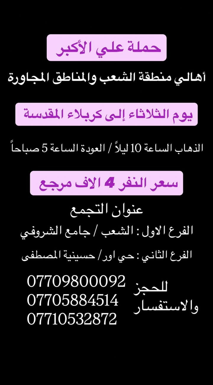 (عروض خاصة طيله ايام الاسبوع)
(#جدول_زيارات_حمله_علي_الاكبر_)

        (حملتكم ويانه غير لسنا الوحيدون لكننا الافضل)

                         (#طيله_ايام_الاسبوع)

أهالي منطقه الشعب والمناطق المجاورة 

مكان الحمله والانطلاق 

الفرع الاول: الشعب شارع عدن جامع الشروفي 

الفرع الثاني: حي اور حسينيه المصطفى 

للحجز وللاستفسار يوجد وتساب 24

- *********** - *********** - *********** -

________________________________________

سياره رقم (0)🚌👇👈(سعر النفر 4 الاف مرجع)

كل اثنين الى كربلاء المقدسة 

وقت الانطلاق الساعه ال4 عصراً والرجوع ال11 ليلاً

_______________________________________

سياره رقم (1)🚌👇👈 ( سعر النفر ـ الف دينار مرجع ) 

كل اثنين إلى الامام الكاظم (ع)

وقت الانطلاق الساعه ال5 عصراً والعوده ال10 ليلاً 

________________________________________

سياره رقم (2)🚌👇👈(سعر النفر 4 الاف مرجع)

كل اثنين الى كربلاء المقدسة 

وقت الانطلاق الساعه ال10 ليلاً والرجوع ال 5 صباحاً 

_______________________________________

سياره رقم (3)🚌👇👈(سعر النفر 4 الاف مرجع)

كل ثلاثاء الى كربلاء المقدسة 

وقت الانطلاق الساعه ال4 عصراً والرجوع ال11 ليلاً 

_______________________________________

سياره رقم (4)🚌👇👈(سعر النفر 4 الاف مرجع)

كل ثلاثاء الى كربلاء المقدسة 

وقت الانطلاق الساعه ال10 ليلاً والرجوع ال 5 صباحاً 

_______________________________________

سياره رقم (5) 🚌👇👈(سعر النفر 8 الاف مرجع )

كل ثلاثاء إلى النجف الاشرف 

وقت الانطلاق الساعه ال11 ليلاً والرجوع ال 9 صباحاً 

_______________________________________

سياره رقم (6)🚌👇👈(سعر النفر 5 الاف مرجع)

كل اربعاء الى كربلاء المقدسة 

وقت الانطلاق الساعه ال4 عصراً والرجوع ال11 ليلاً 

_______________________________________

سياره رقم (7)🚌👇👈 ( سعر النفر 2000 دينار مرجع ) 

كل اربعاء إلى الامام الكاظم (ع)

وقت الانطلاق الساعه ال5 عصراً والرجوع ال10 ليلاً 

_______________________________________

سياره رقم (8)🚌👇👈(سعر النفر 5 الاف مرجع)

كل أربعاء الى كربلاء المقدسة 

وقت الانطلاق الساعه ال10 ليلاً والرجوع ال 5 صباحاً 

_______________________________________

سياره رقم (9) 🚌👇👈(سعر النفر 8 الاف مرجع )

يوم الاربعاء المصادف 6/3 إلى النجف الاشرف 

ليلة عيد الغدير الأغر 17 ذو الحجة 

وقت الانطلاق الساعه ال11 ليلاً والرجوع ال 9 صباحاً 

_______________________________________

سياره رقم (10) 🚌👇👈(سعر النفر 8 الاف مرجع )

يوم الخميس المصادف 6/4 إلى النجف الاشرف 

عيد الغدير الأغر 18 ذو الحجة 

وقت الانطلاق الساعه ال 5 صباحاً والرجوع ال 2 ظهراً 

_______________________________________

حمله علي الأكبر لزياره العتبات المقدسه 

المكان بغداد الشعب

*********** -*********** - *********** -

ومن الله التوفيق . (ملاحظة توجد لدينه سياره تكسي )

خدمه الزوار شرف لنا👇👇زورونا

https://www.facebook.com/groups/1304752093235453/
