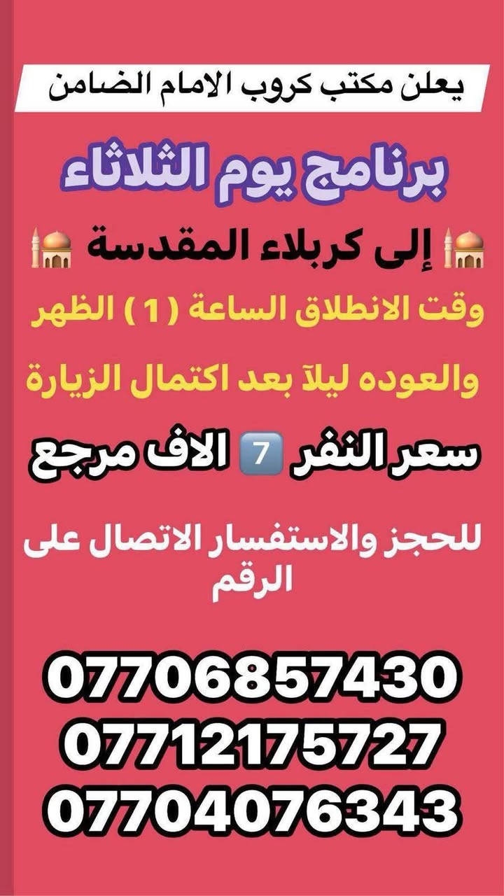 #مكتب_كروب_الامام_الضامن
السلام عليكم..تحيه طيبه..ارفع المنشور بكلمة ياالله 🤲🤲
على بركة الله يعلن #مكتب_كروب_الامام_الضامن عن جدول الرحلات الاسبوعي (لطفا يكون الحجر عن طريق الاتصال  واتساب او مراجعة المكتب قضاءالحسينية مجاور مطعم جكن اوسلو )الاتصال بل الأرقام 
*********** #ابو_محمد_الكناني #حملة_غريب_الطوس 
*********** #علي_الساعدي #حملة_ائمة_البقيع 
*********** #جاسم_الربيعي #حملة_شهداء_الطف 
🕌🕌🕌🕌🕌🕌🕌🕌🕌🕌🕌🕌
🛑#الاثنين ٥/١٨ 
سياره رقم 1️⃣/ الانطلاق الثامنه ليلا الى #مدينة_الزائرين و #كربلاء المقدسة والرجوع بعد صلاة الفجر النفر(٧) الاف مرجع 
_________________________________
سياره رقم 3️⃣/ الانطلاق العاشره ليلا الى #النجف الاشرف والرجوع الثامنه صباحا سعر النفر(١٠) الاف مرجع 
🕌🕌🕌🕌🕌🕌🕌🕌🕌🕌🕌🕌
🛑#الثلاثاء ٥/١٩ 
سياره رقم 1️⃣/ الانطلاق الثانيه ظهرا الى مرقد #اولاد_مسلم و #كربلاء المقدسة والرجوع ليلا سعر النفر(٧) الاف مرجع 
_________________________________
سياره رقم 2️⃣/ الانطلاق العاشره ليلا الى #النجف الاشرف والرجوع الثامنه صباحا سعر النفر(١٠) الاف مرجع
