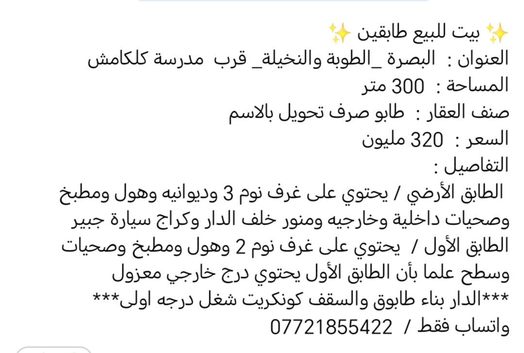 ✨ بيت للبيع طابقين ✨
العنوان :  البصرة _الطوبة والنخيلة_ قرب  مدرسة كلكامش
المساحة :  300 متر
صنف العقار :  طابو صرف تحويل بالاسم
السعر :  320 مليون
التفاصيل : 
 الطابق الأرضي / يحتوي على غرف نوم 3 وديوانيه وهول ومطبخ وصحيات داخلية وخارجيه ومنور خلف الدار وكراج سيارة جبير
الطابق الأول /  يحتوي على غرف نوم 2 وهول ومطبخ وصحيات وسطح علما بأن الطابق الأول يحتوي درج خارجي معزول
***الدار بناء طابوق والسقف كونكريت شغل درجه اولى***
واتساب فقط /  ***********
