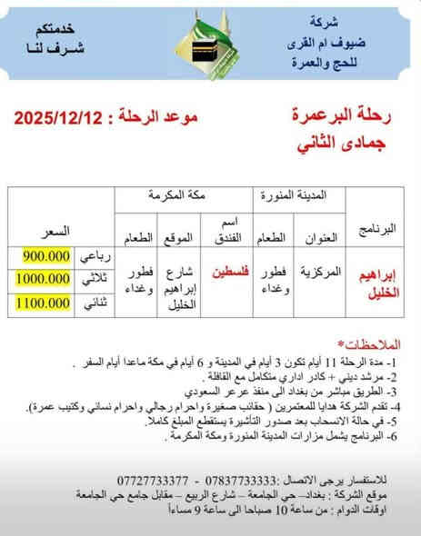 بسم الله تعالى.
هذه مجموع رحلاتنا الجو والبر للأيام المقبلة بأذن الله تعالى.
عمرتك مع شركتنا شركة ضيوف أم القرى للحج والعمرة 
تزيدنا فخرأ.
ملاحظة هامة/ لايغرك الأسعار المنخفضة فإن فنادقها ومطاعمها رديئة وبعيدة عن الحرمين الشريفين.
شركتنا اختارت لك أرقى الفنادق والمطاعم واقربها للحرمين الشريفين.
موقع الشركة في بغداد حي الجامعة مقابل جامع حي الجامعة.
وكيل الشركة في بعقوبة الحديد مدخل الحديد الأول بجانب منفذ ركن ديالى/باسم غانم أبو أيمن ***********
