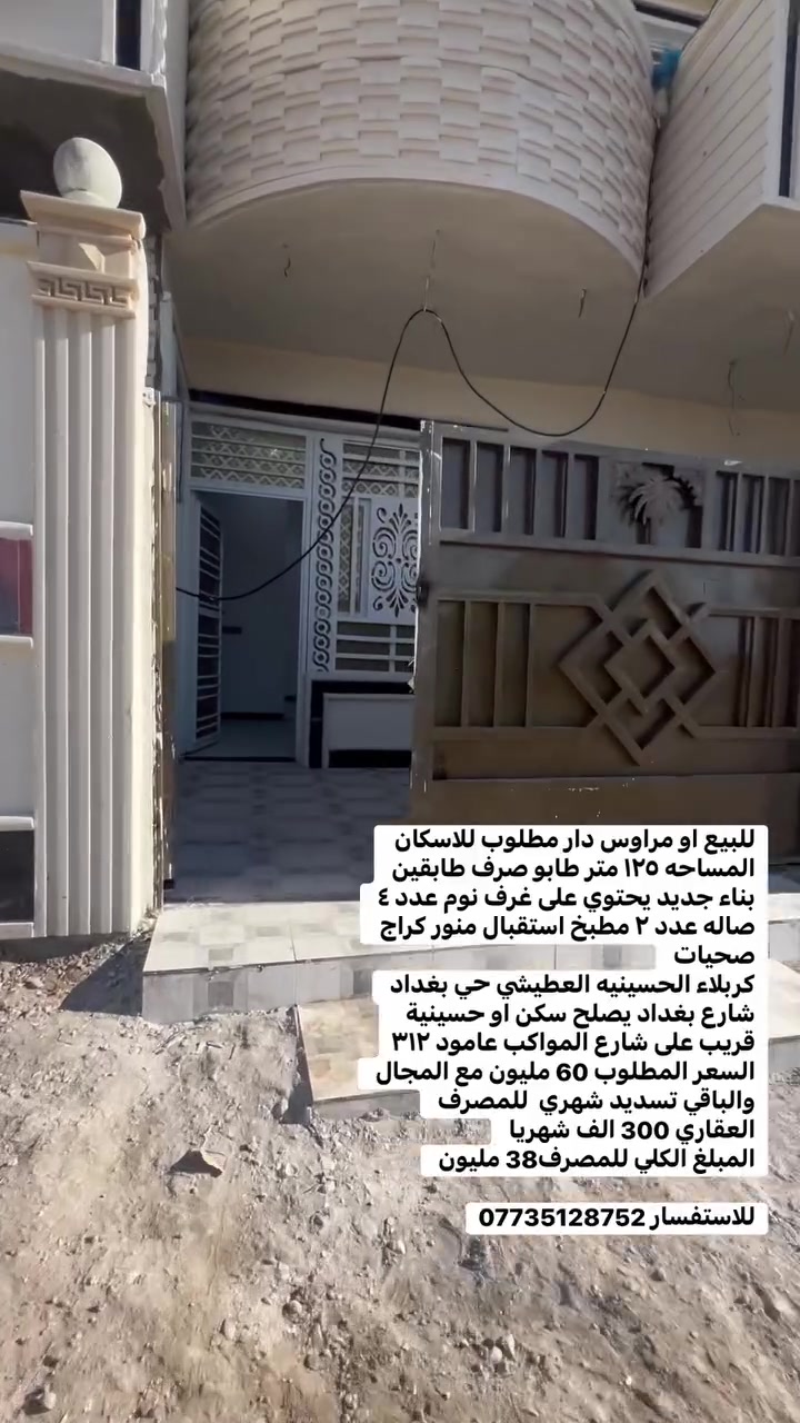 للبيع او مراوس دار مطلوب للاسكان المساحه ١٢٥ متر طابو صرف طابقين بناء جديد يحتوي على غرف نوم عدد ٤ صاله عدد ٢ مطبخ استقبال منور كراج صحيات 
كربلاء الحسينيه العطيشي حي بغداد شارع بغداد يصلح سكن او حسينية قريب على شارع المواكب عامود ٣١٢
السعر المطلوب 60 مليون مع المجال 
والباقي تسديد شهري  للمصرف العقاري 300 الف شهريا 
المبلغ الكلي للمصرف38 مليون 

للاستفسار ***********
