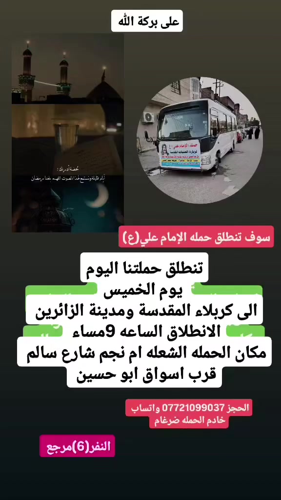 على بركة الله 
سوف تنطلق حمله الإمام علي(ع)
1-اليوم يوم الخميس الى كربلاء المقدسة ومدينة الزائرين 
الانطلاق الساعه 9مساء ولعوده بعده صلاه الفجرا  النفر(6)مرجع

2-ويوم الجمعه إلى النجف الاشرف وزياره المقابر 
الانطلاق بعده صلاه الضهرا النفر(10)مرجع 

مكان الحمله الشعله ام نجم شارع سالم 
قرب أسواق ابو حسين 
الحجز *********** واتساب خادم الحمله ضرغام
