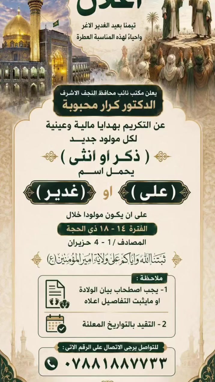 #اعلاااااااان
*هاااااااااااااام* د كرار محبوبة 
تيمنا *بعيد الغدير* الاغر واحياءً لهذه المناسبة العطرة 
يعلن مكتب نائب محافظ النجف الاشرف الدكتور كرار محبوبة

عن التكريم بهدايا مالية وعينية لكل مولود جديد(ذكر او انثى) يحمل اسم (*#علي) او (#غدير) على ان يكون مولودا خلال 
الفترة ١٤ - ١٨ ذي الحجة..
المصادف / ١ - ٤ حزيران

ثبتنا الله واياكم على ولاية امير المؤمنين(ع)

#ملاحظة:
١- يجب اصطحاب بيان الولادة او مايثبت التفاصيل اعلاه
٢- التقيد بالتواريخ المعلنة 

للتواصل يرجى الاتصال على الرقم الاتي:***********

#المكتــب_الاعــلامــي
