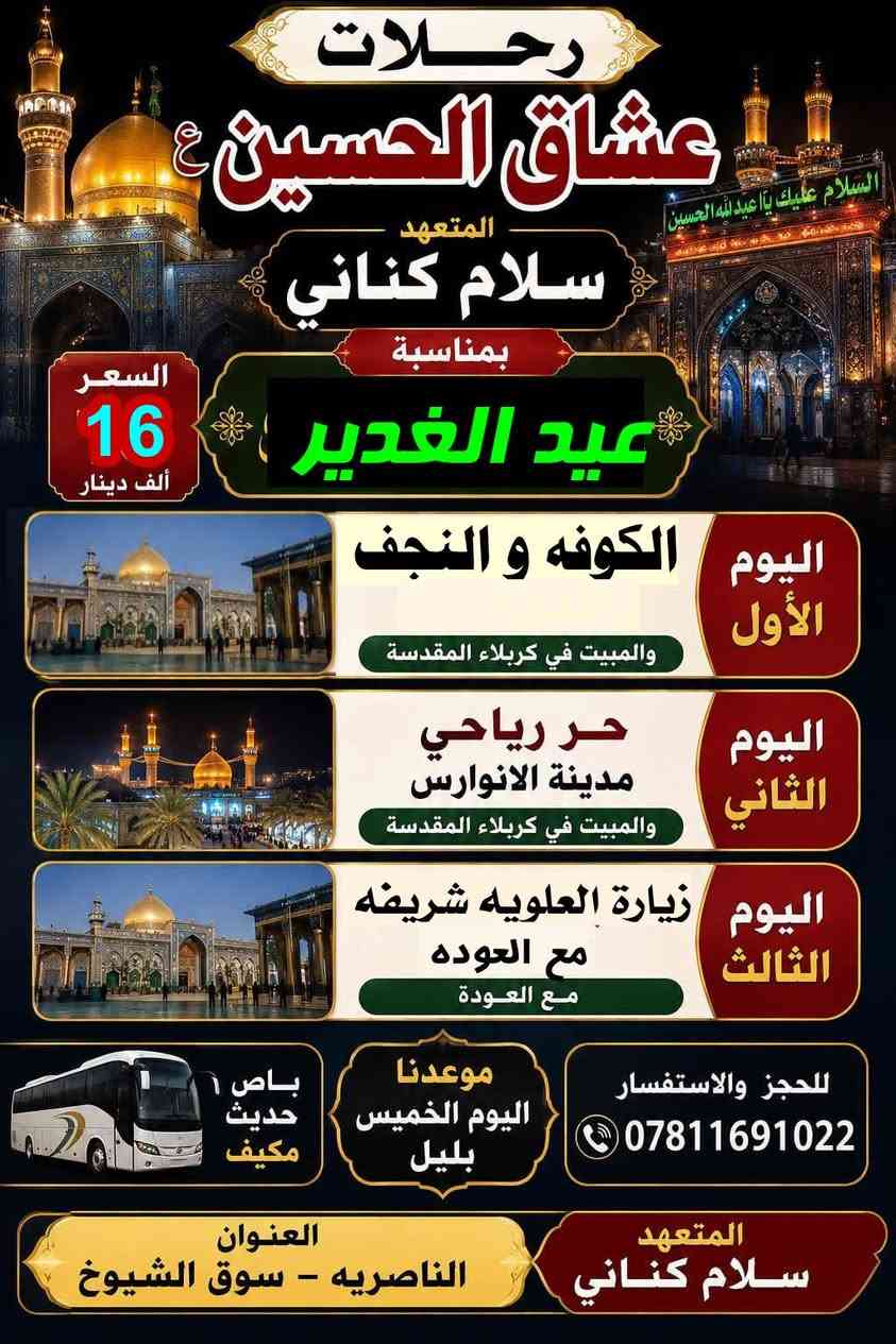 بمناسبة عيد الغدير
وفرنالكم رحلتين كل مزارات العراق 
 ولكم حق الاختيار  
ملاحظه باصات حديثة مكيفه درجه اولى الانطلاقه  يوم الاربعاء ٩ ليلآ 
للحجز *********** العنوان ناصريه جسر ابراهيم الخليل  الفرع الثاني سوق الشيوخ فلكة الدله

