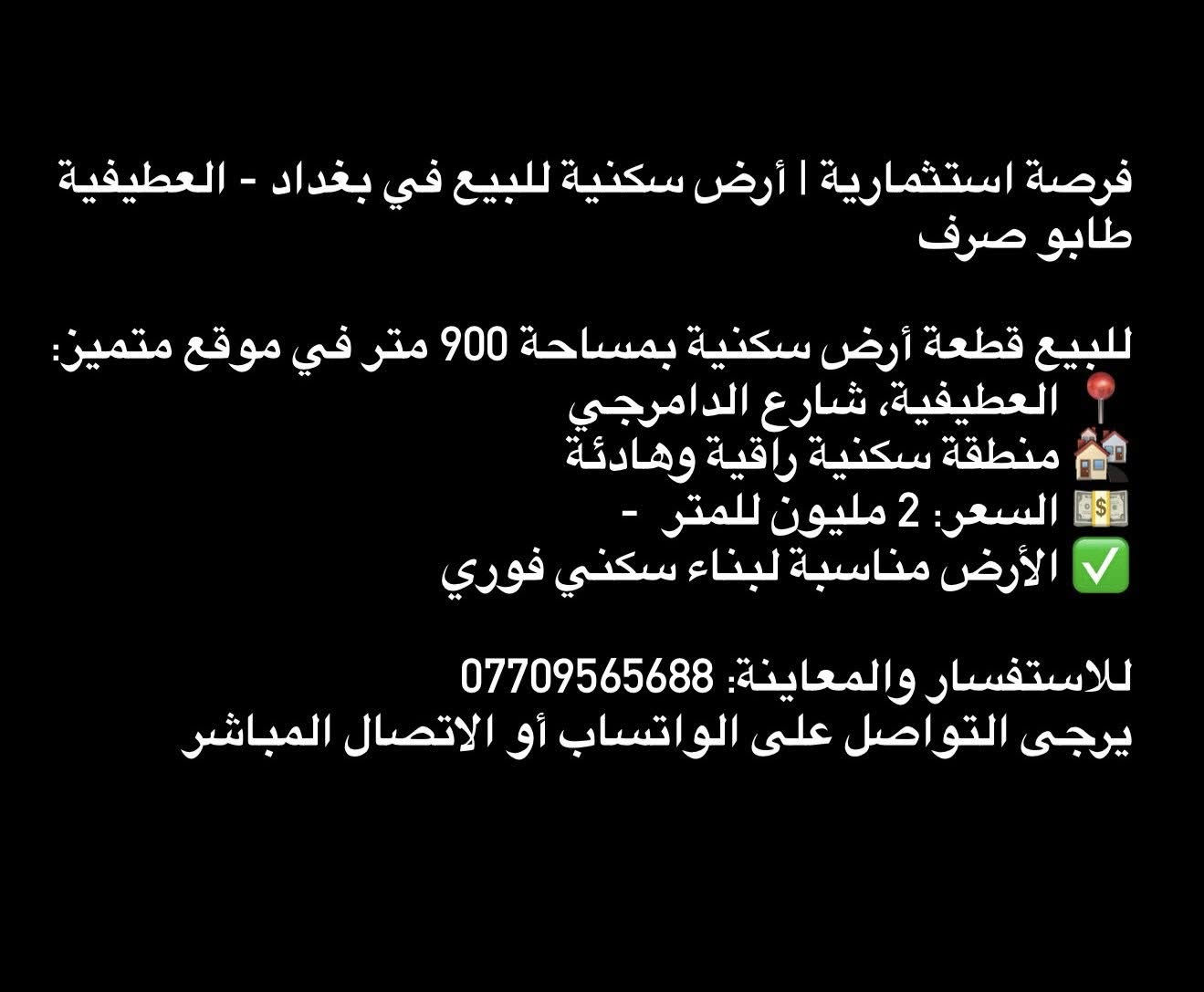 فرصة استثمارية | أرض سكنية للبيع في بغداد - العطيفية 
طابو صرف 

للبيع قطعة أرض سكنية بمساحة 900 متر في موقع متميز:
📍 العطيفية، شارع الدامرجي بستان امبارك
🏘️ منطقة سكنية راقية وهادئة
💵 السعر: 2 مليون للمتر  - 
✅ الأرض مناسبة لبناء سكني فوري

للاستفسار والمعاينة: ***********
يرجى التواصل على الواتساب أو الاتصال المباشر
