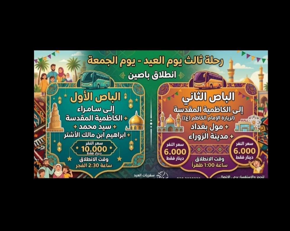✨ على بركة الله ✨
برنامج حملة المهيمن لزيارة العتبات المقدسة خلال أيام العيد المبارك
🟢 اليوم الأول🟢
📍 إلى النجف الأشرف + المقبرة
💰 سعر النفر: 5000 دينار
🕐 وقت الانطلاق: الساعة 1:00 ظهراً
🟢 اليوم الثاني🟢
📍 إلى كربلاء المقدسة + مدينة ألعاب النوارس
💰 سعر النفر: 6000 دينار
🕐 وقت الانطلاق: الساعة 1:00 ظهراً
🟢 اليوم الثالث🟢
🚌 انطلاق باصين:
🔹 الباص الأول🔹
📍 إلى سامراء المقدسة
💰 سعر النفر: 10000 دينار
🕑 وقت الانطلاق: الساعة 2:30 فجراً
🔹 الباص الثاني🔹
📍 إلى الكاظمية المقدسة + مول بغداد + مدينة الزوراء
💰 سعر النفر: 6000 دينار
🕐 وقت الانطلاق: الساعة 1:00 ظهراً
🟢 اليوم الرابع🟢 
📍 إلى كربلاء المقدسة + مدينة ألعاب النوارس + مقام الحر بن يزيد الرياحي (ع)
💰 سعر النفر: 6000 دينار
🕐 وقت الانطلاق: الساعة 1:00 ظهراً
📞 للحجز الاتصال
***********
***********
