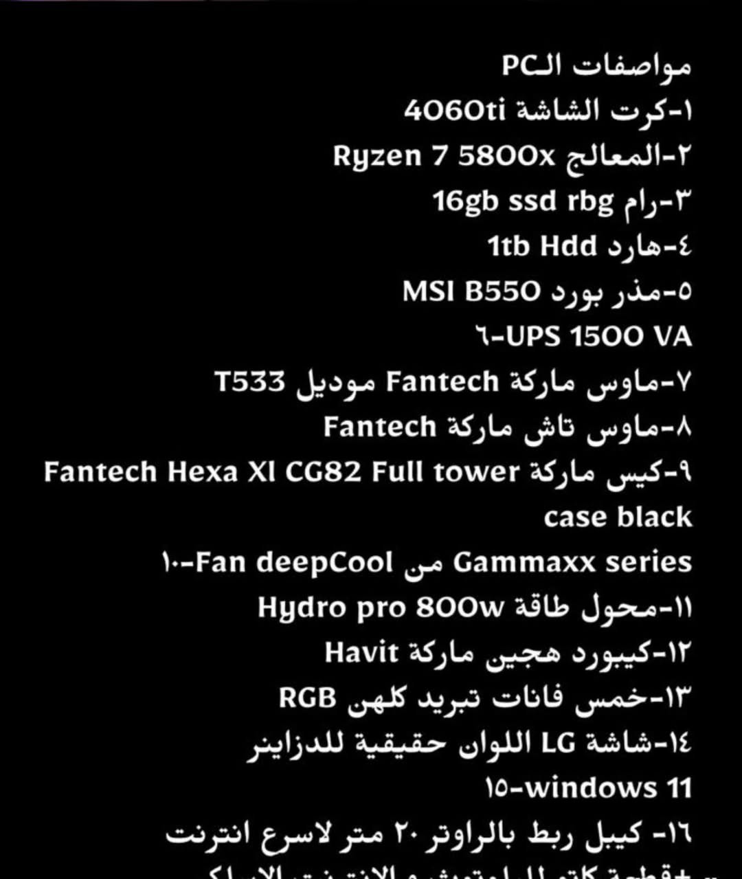تجميعة للبيع مع كامل غراضه
مثل ما تفضلتوا و شفتوا المواصفات بالصور
مواصفات الPC
1- كرت الشاشة 4060ti
Ryzen 7 5800x المعالج-2
16gb ssd rbg رام-3
1tb Hdd هارد -4
MSI B550 مذر بورد-5
6-UPS 1500 VA
T533 موديل Fantech ماوس ماركة-7
Fantech ماوس تاش ماركة-8
Fantech Hexa Xl CG82 Full tower كيس ماركة-9
case black
10-Fan deepCool jo Gammaxx series
Hydro pro 800w محول طاقة -11
12-كيبورد هجين ماركة Havit
13- خمس فانات تبريد كلهن RGB
14-شاشة LG اللوان حقيقية للدزاينر
HEXA XL CG82 Full tower case
15-النظام windows 11
16- كيبل ربط بالراوتر 20 متر لاسرع انترنت +قطعة ادبتر للبلوتوث و الانترنت الاسلكي
17-جويستيك من ايكسبوكس سلكيه بس متوافقه ويه اغلب الالعاب 
18- قارئ أقراص 
الحاسبه كامله مشتري اله كل غراضه تاخذه و تستعمله گبل العيب الوحيد ما مشتري اله سماعات خارجيه الصوت لازم لو تشد سماعات او تشتري سبيكرات لان بس هنه ما جبتهن
كل القطع جديده و حتى كراتينهن موجودات ويه تغليف كل قطعه و هي استعمال بسيط جدا 
مكاني كربلاء و عندي خدمة توصيل 
ضمان اسبوع كامل تاخذه يمك تفحص و تكمل اي عيب بيه ادزلك مندوب ياخذه منك و ترجعلك كامل فلوسك 
و الجهاز ادائه كلش جبار و اكثر بهواي من احتياجي فرايده بسعر مليون و ٣٧٥ ويه التوصيل قفل


**إذا كنت صاحب هذا الإعلان وتريد حذفه لأي سبب، رجاءا أرسل رسالة إلى الدعم الفني**