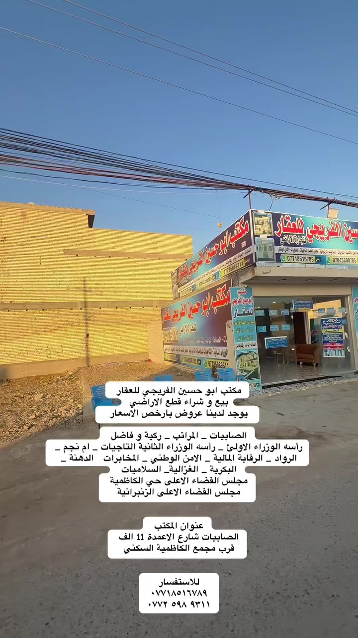 مكتب ابو حسين الفريجي للعقار 
بيع و شراء قطع الاراضي
يوجد لدينا عروض بارخص الاسعار  

الصابيات _ المراتب _ ركية و فاضل 
رأسه الوزراء الاولئ _ رأسه الوزراء الثانية التاجيات _ ام نجم _ الرواد _ الرقابة المالية _ الامن الوطني _ المخابرات   الدهنة _ البكرية _ الغزالية_ السلاميات 
مجلس القضاء الاعلى حي الكاظمية 
مجلس القضاء الاعلى الزنبرانية 

عنوان المكتب 
الصابيات شارع الاعمدة 11 الف 
قرب مجمع الكاظمية السكني 

للاستفسار 
***********
‭٠٧٧٢ ٥٩٨ ٩٣١١‬
