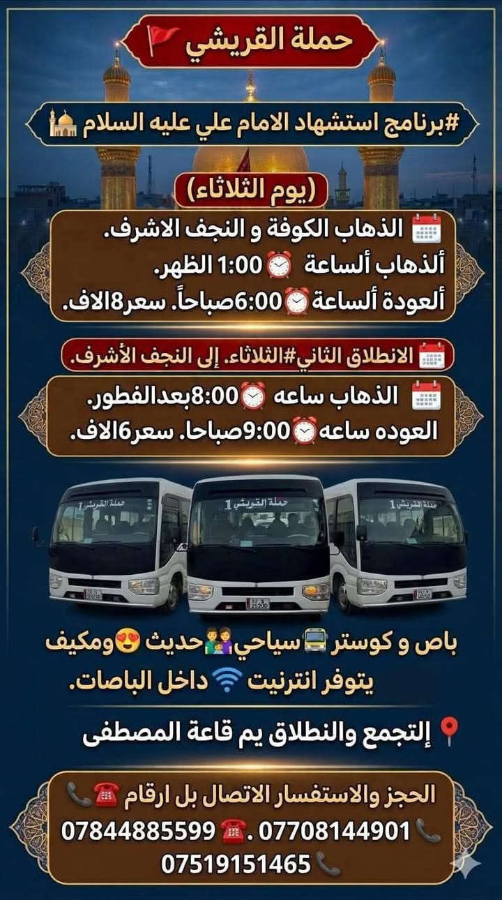 حملة القريشي 🚩
#برنامج استشهاد الامام علي عليه السلام🕌
    
(يوم الثلاثاء )
الذهاب الكوفة و النجف الاشرف 
ألذهاب ألساعة ⏰1:00 الظهر
ألعودة ألساعة ⏰6:00 صباحأ
سعر8الاف

الانطلاق الثاني#الثلاثاء
إلى النجف الأشرف 
الذهاب ساعه ⏰8:00بعدالفطور
العوده ساعه⏰9:00صباحا
سعر6الاف
باص و كوستر 🚍سياحي 👬💺👨‍👩‍👧‍👦حديث 😍ومكيف
يتوفر انترنيت 🛜داخل الباصات
إلتجمع والنطلاق يم قاعة المصطفى 📍
الحجز والاستفسار الاتصال بل ارقام
***********☎️
***********📞
***********📞
