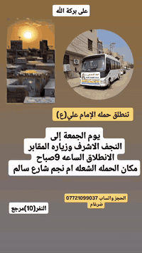 على بركة الله 
سوف تنطلق حمله الإمام علي (ع)
يوم غدا الجمعه إلى النجف الاشرف وزياره المقابر 
الانطلاق الساعه 9صباح النفر(10)مرجع 

مكان الحمله الشعله ام نجم شارع سالم 
قرب أسواق ابو حسين 
الحجز واتساب *********** ضرغام
