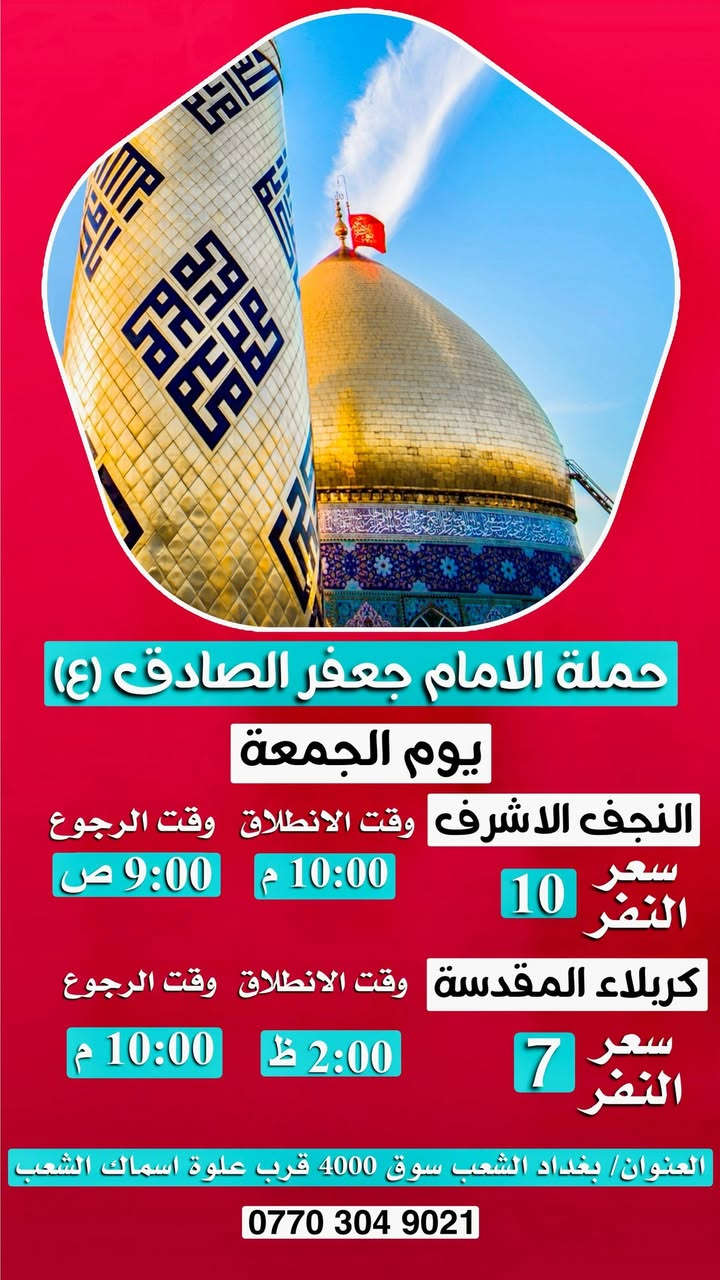 أهلًا بكم في حملة الإمام جعفر الصادق (عليه السلام)
عروضنا مستمرة.         ***********  حيدر 
لسنا الوحيدين، لكننا نطمح أن نكون الأفضل.

__________________________________________

🗓 جدول الرحلات

🔹 يوم الخميس 
⏰ الساعة 1 ظهرًا
📍 إلى كربلاء المقدسة
💰 سعر النفر: 6000 دينار
↩️ الرجوع: الساعة 8 مساءً

__________________________________________

🔹 يوم الخميس 
⏰ الساعة  9 ليلا 
📍 إلى كربلاء المقدسة 
💰 سعر النفر: 6000 دينار
↩️ الرجوع: الساعة 6 صباحا 

__________________________________________

🔹 يوم الخميس 
⏰ الساعة  11 بليل 
📍 إلى النجف الاشرف 
💰 سعر النفر: 10 دينار
↩️ الرجوع: الساعة 8 ونص صباحا 

__________________________________________

🔹يوم الجمعه 
⏰الساعه 2 ضهرا 
📍إلى كربلاء المقدسة 
💰سعر النفر 7000 
↩️الرجوع الساعه 10 ليلا 

__________________________________________

🔹 يوم الجمعه ليلا عرفات 
⏰ الساعة 10 ليلا 
📍 إلى النجف الاشرف 
💰 سعر النفر: 10 دينار
↩️ الرجوع: الساعة 10 صباحا 

__________________________________________

🔹 يوم السبت 
⏰ الساعة 1 ظهرًا
📍 إلى كربلاء المقدسة
💰 سعر النفر: 7000 دينار
↩️ الرجوع: الساعة 10 مساءً

__________________________________________

🔹 يوم السبت 
⏰ الساعة 10 ليلًا
📍 إلى النجف الاشرف 
💰 سعر النفر؛10 دينار
↩️ الرجوع: الساعة 9 صباحا 

__________________________________________

🔹 يوم الأحد 
⏰ الساعة 2 ضهرا 
📍 إلى كربلاء المقدسة 
💰 سعر النفر: 7000 دينار
↩️ الرجوع: الساعة 9 بليل 

__________________________________________

🔹يوم الأحد 
⏰الساعه 10 ليلا 
📍النجف الاشرف 
💰سعر النفر 10 دينار 
↩️ الرجوع الساعه 9 صباحا 

__________________________________________

🔹 يوم الاثنين 
⏰ الساعة 2 ظهرًا
📍 إلى كربلاء المقدسة
💰 سعر النفر: 6000 دينار
↩️الرجوع الساعه 9 بليل 

__________________________________________

🔹 يوم الثلاثاء 
⏰ الساعة 10 بليل 
📍 إلى النجف الأشرف 
💰 سعر النفر: 10 دينار
↩️ الرجوع: الساعة 9 ليلا 

__________________________________________

🔹 يوم الثلاثاء 
⏰ الساعة 2 ظهرًا
📍 إلى كربلاء المقدسة
💰 سعر النفر: 6000 دينار
↩️ الرجوع: الساعة 9 ليلًا

__________________________________________

📍 عنوان الانطلاق

بغداد _الشعب – شارع عدن – قرب سوق 4000
علوة أسماك الشعب
