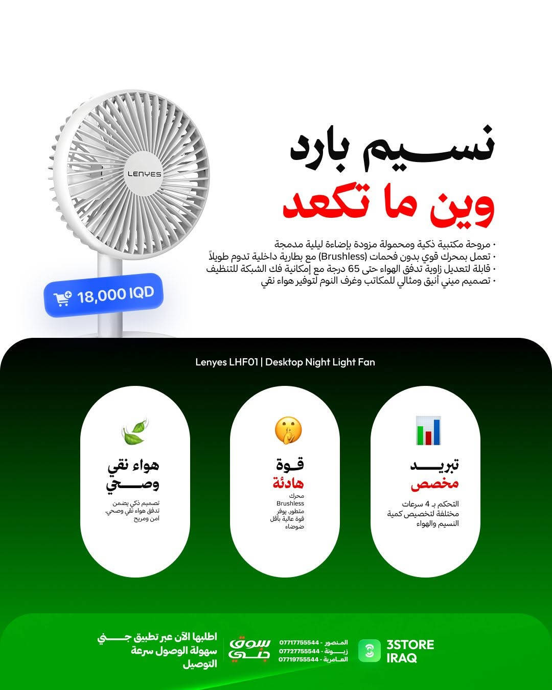 وجبة انتعاش جديدة من Lenyes تقاوم سموم الظهرية بـ 3 حلول ذكية:

مطارة LWB202 (السعر: 25,000 IQD)
مي مثلج يحميك من حر الظهرية بسعة 1000 مل وعزل مزدوج.

كوب السيارة LWB201 (السعر: 25,000 IQD)
يبرد گلبك بازدحامات وترافيك الصيف بسعة 1200 مل.

مروحة المكتب LHF01 (السعر: 18,000 IQD)
نسيم بارد ومنعش وين ما تكعد بـ 4 سرعات وإضاءة مدمجة

متوفر الآن في فروعنا 
📍 المنصور: ***********
📍 زيـــونة: ***********
📍 العامرية: ***********
