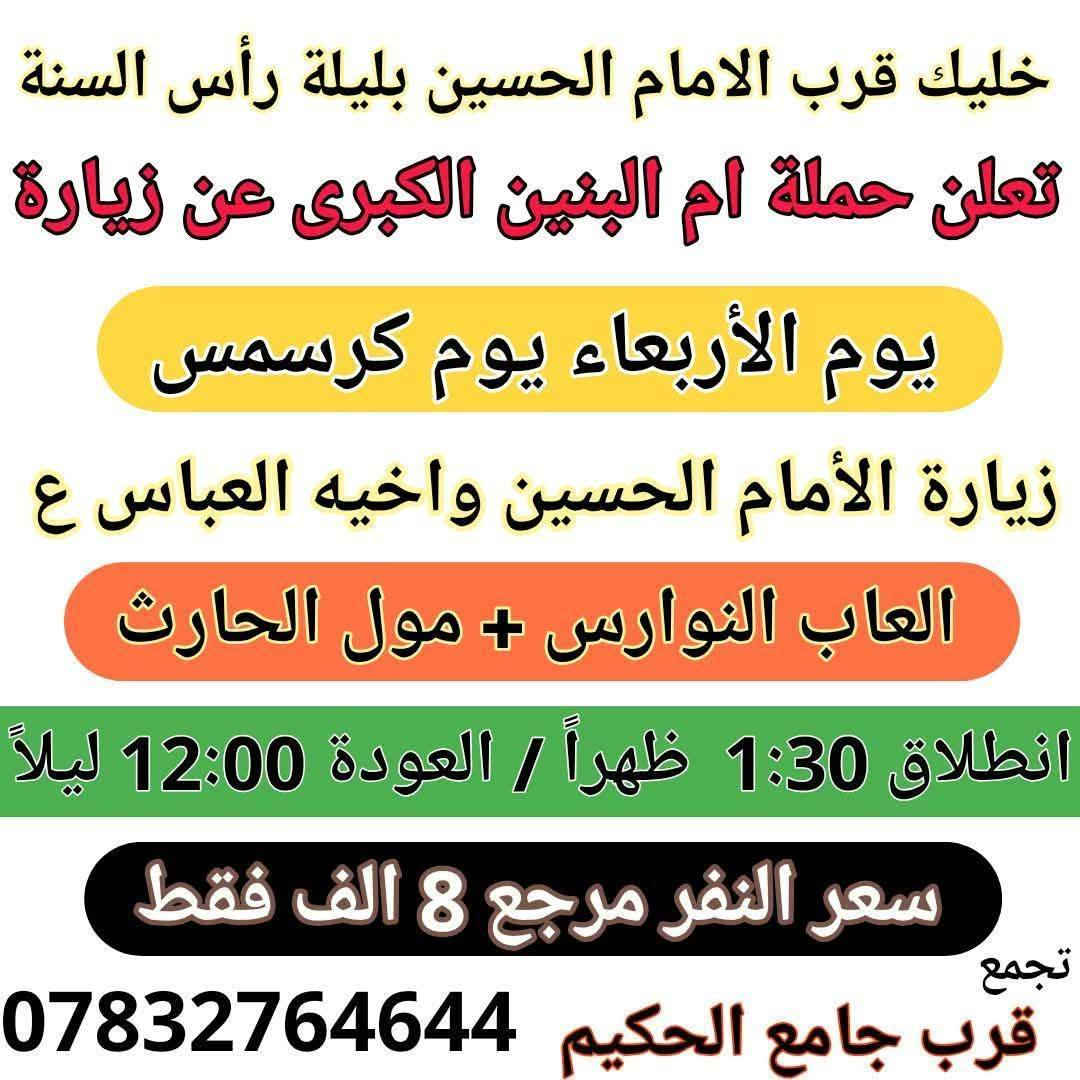 عمرك خساره اذا ماطلعت سفره ويه حملة إم البنين الكبرى 

زيارات هذا الأسبوع افتح الصور واختار زيارتك 

1 / الأربعاء 12/31 اخر يوم بالسنه انطلاق ثلاث باصات 

2 / الخميس زيارة كربلاء المقدسه يوم 1/1 اول يوم بالسنه 

3 / الجمعه انطلاق ثلاث باصات 1/2 زيارات روعه حسب الطلب 

4 / السبت زيارة بغداد وتسوق من الشورجه وجامع براثه 1/3

5 / اخي المسافر افتح الصور المعلومات داخل الصور واحجز
