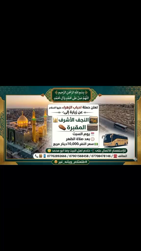 ⚜️بسم الله الرحمن الرحيم  ⚜️
اللهم صل على محمد وآل محمد  

تعلن حملة احباب الزهراء عليها السلام عن زيارة إلى:-
🔊🚎
النجف الاشرف 🕌
المقبرة ⚰️
يوم السبت 🗓
بعد صلاة الظهر 🕐
سعر النفر ،10,000 💵دينار مربع
للإستفسار الاتصال على 📲خادم اهل البيت رضا ابو محمد 😇

الهاتف 📞☎️📱 / *********** / *********** / ***********

#طلعتكم_ويانه_غير 🤩
